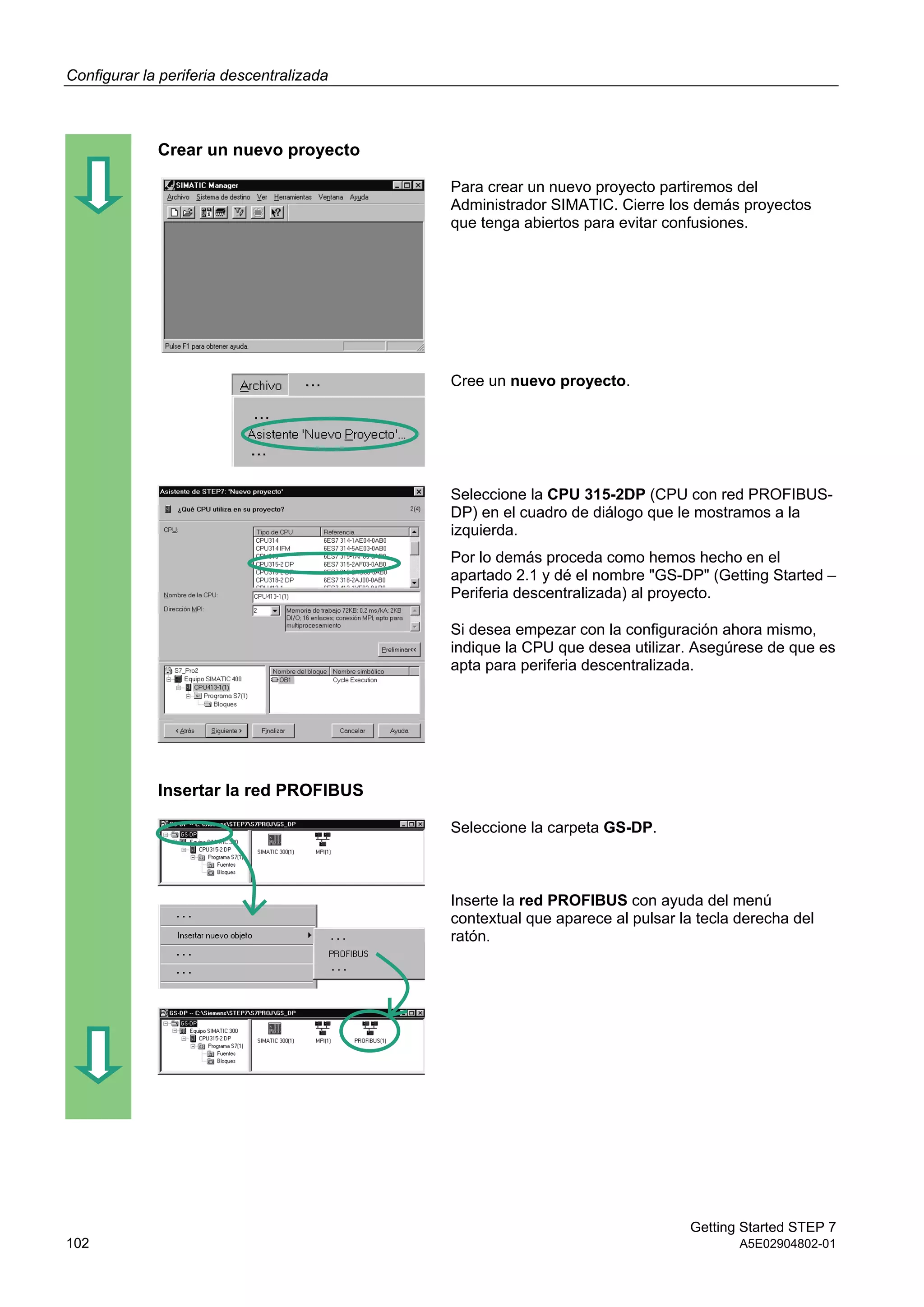 Configurar la periferia descentralizada
Getting Started STEP 7
102 A5E02904802-01
Crear un nuevo proyecto
Para crear un nuevo proyecto partiremos del
Administrador SIMATIC. Cierre los demás proyectos
que tenga abiertos para evitar confusiones.
Cree un nuevo proyecto.
Seleccione la CPU 315-2DP (CPU con red PROFIBUS-
DP) en el cuadro de diálogo que le mostramos a la
izquierda.
Por lo demás proceda como hemos hecho en el
apartado 2.1 y dé el nombre "GS-DP" (Getting Started –
Periferia descentralizada) al proyecto.
Si desea empezar con la configuración ahora mismo,
indique la CPU que desea utilizar. Asegúrese de que es
apta para periferia descentralizada.
Insertar la red PROFIBUS
Seleccione la carpeta GS-DP.
Inserte la red PROFIBUS con ayuda del menú
contextual que aparece al pulsar la tecla derecha del
ratón.
 