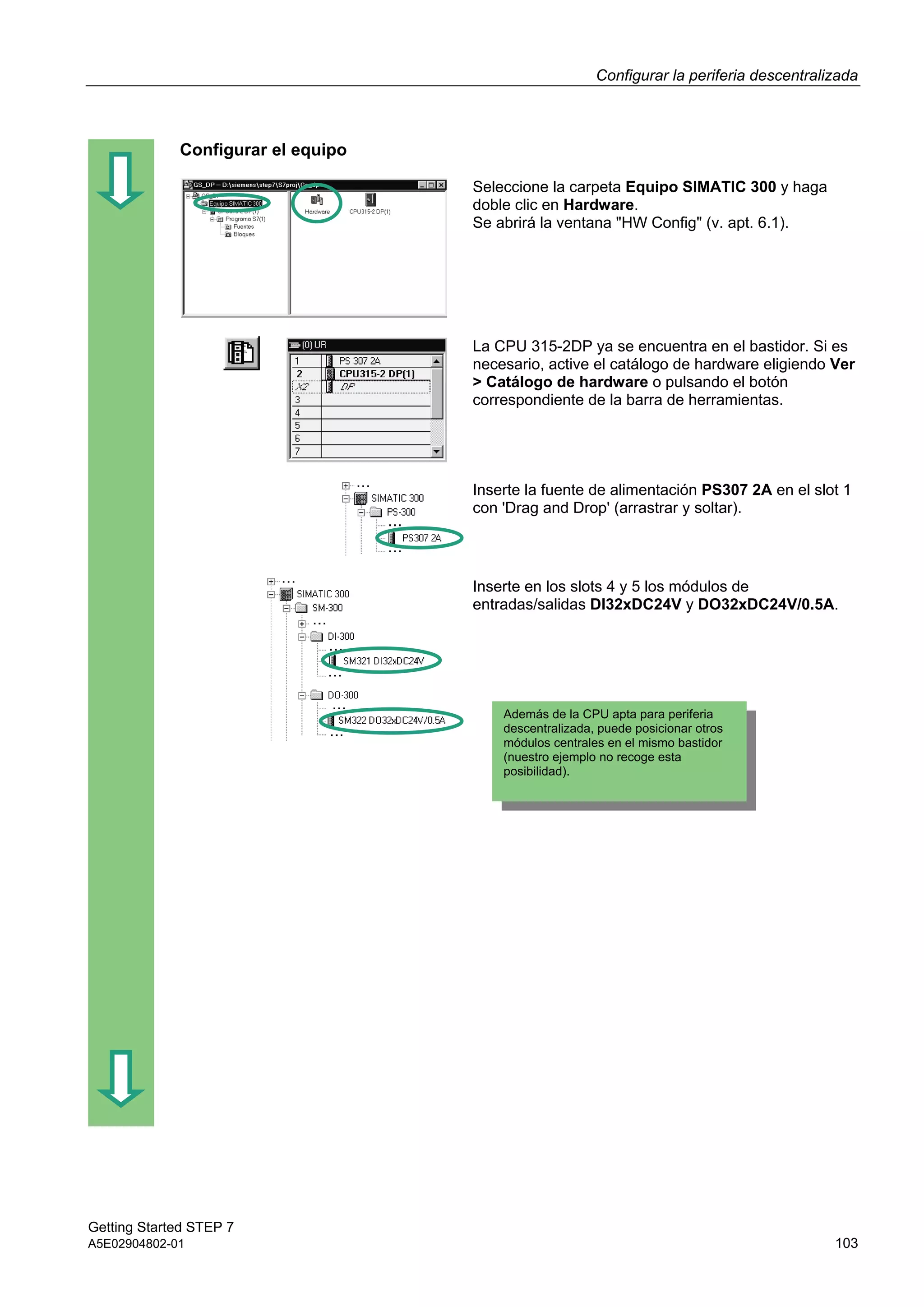 Configurar la periferia descentralizada
Getting Started STEP 7
A5E02904802-01 103
Configurar el equipo
Seleccione la carpeta Equipo SIMATIC 300 y haga
doble clic en Hardware.
Se abrirá la ventana "HW Config" (v. apt. 6.1).
La CPU 315-2DP ya se encuentra en el bastidor. Si es
necesario, active el catálogo de hardware eligiendo Ver
> Catálogo de hardware o pulsando el botón
correspondiente de la barra de herramientas.
Inserte la fuente de alimentación PS307 2A en el slot 1
con 'Drag and Drop' (arrastrar y soltar).
Inserte en los slots 4 y 5 los módulos de
entradas/salidas DI32xDC24V y DO32xDC24V/0.5A.
Además de la CPU apta para periferia
descentralizada, puede posicionar otros
módulos centrales en el mismo bastidor
(nuestro ejemplo no recoge esta
posibilidad).
 