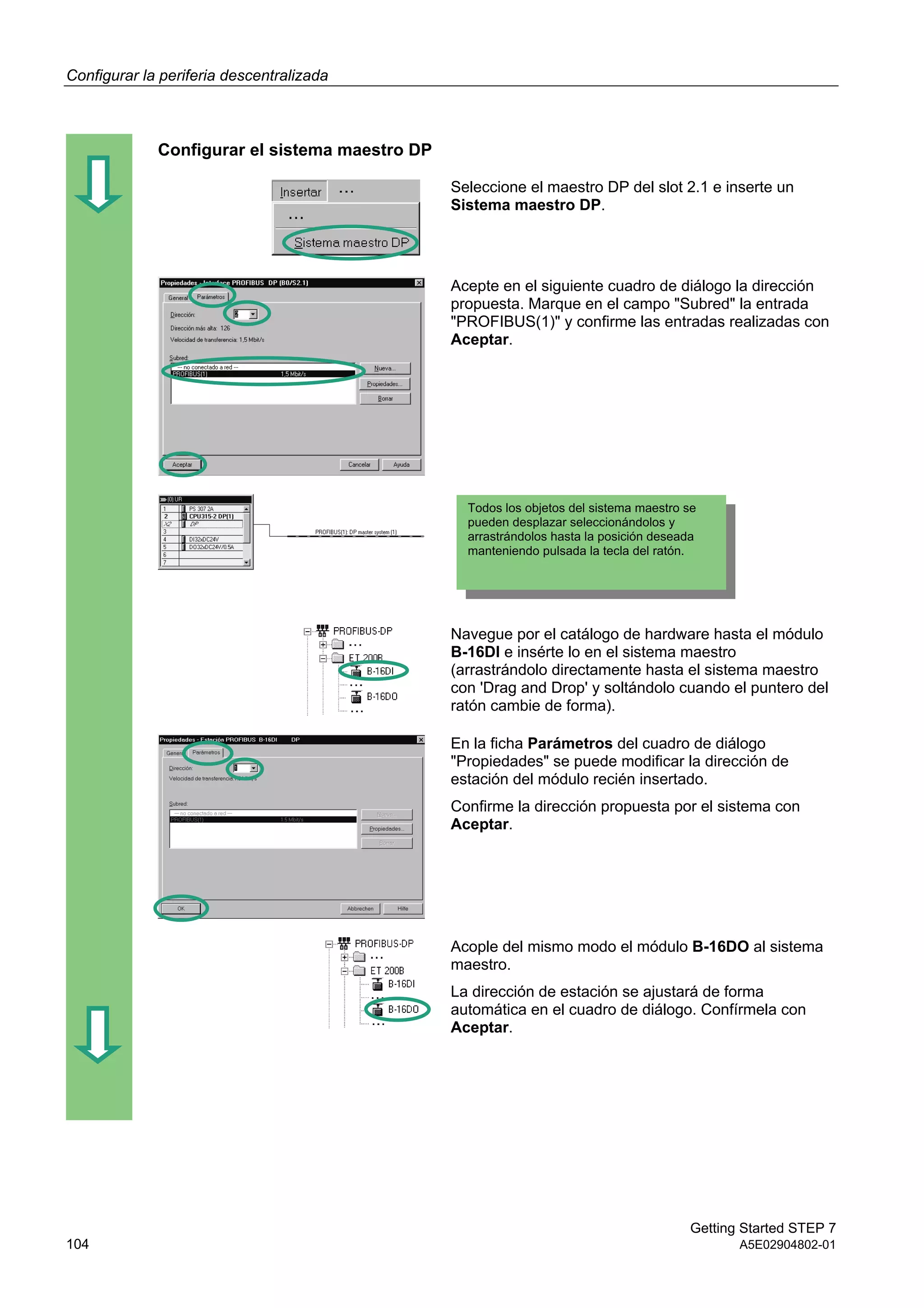 Configurar la periferia descentralizada
Getting Started STEP 7
104 A5E02904802-01
Configurar el sistema maestro DP
Seleccione el maestro DP del slot 2.1 e inserte un
Sistema maestro DP.
Acepte en el siguiente cuadro de diálogo la dirección
propuesta. Marque en el campo "Subred" la entrada
"PROFIBUS(1)" y confirme las entradas realizadas con
Aceptar.
Navegue por el catálogo de hardware hasta el módulo
B-16DI e insérte lo en el sistema maestro
(arrastrándolo directamente hasta el sistema maestro
con 'Drag and Drop' y soltándolo cuando el puntero del
ratón cambie de forma).
En la ficha Parámetros del cuadro de diálogo
"Propiedades" se puede modificar la dirección de
estación del módulo recién insertado.
Confirme la dirección propuesta por el sistema con
Aceptar.
Acople del mismo modo el módulo B-16DO al sistema
maestro.
La dirección de estación se ajustará de forma
automática en el cuadro de diálogo. Confírmela con
Aceptar.
Todos los objetos del sistema maestro se
pueden desplazar seleccionándolos y
arrastrándolos hasta la posición deseada
manteniendo pulsada la tecla del ratón.
 