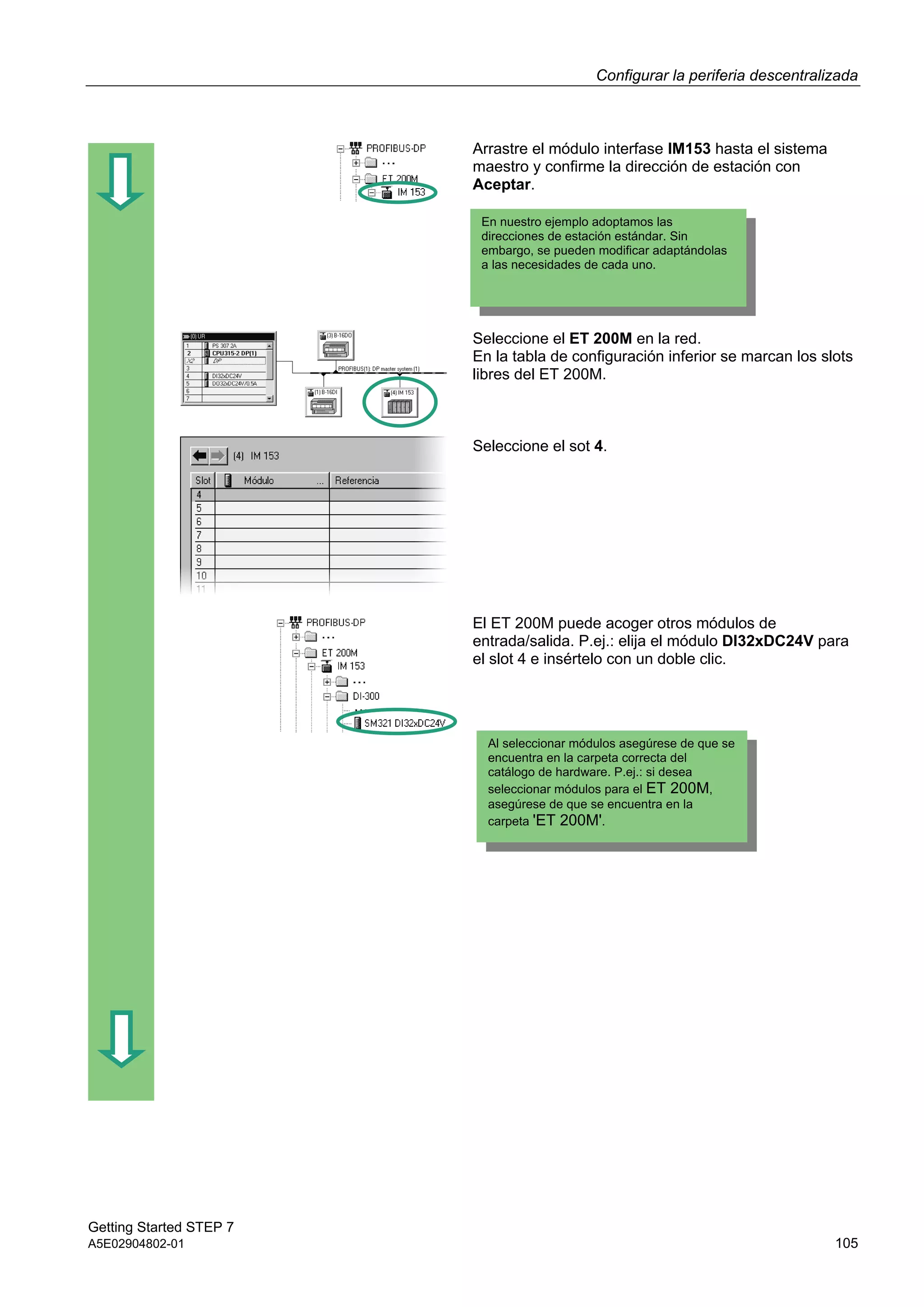 Configurar la periferia descentralizada
Getting Started STEP 7
A5E02904802-01 105
Arrastre el módulo interfase IM153 hasta el sistema
maestro y confirme la dirección de estación con
Aceptar.
Seleccione el ET 200M en la red.
En la tabla de configuración inferior se marcan los slots
libres del ET 200M.
Seleccione el sot 4.
El ET 200M puede acoger otros módulos de
entrada/salida. P.ej.: elija el módulo DI32xDC24V para
el slot 4 e insértelo con un doble clic.
En nuestro ejemplo adoptamos las
direcciones de estación estándar. Sin
embargo, se pueden modificar adaptándolas
a las necesidades de cada uno.
Al seleccionar módulos asegúrese de que se
encuentra en la carpeta correcta del
catálogo de hardware. P.ej.: si desea
seleccionar módulos para el ET 200M,
asegúrese de que se encuentra en la
carpeta 'ET 200M'.
 