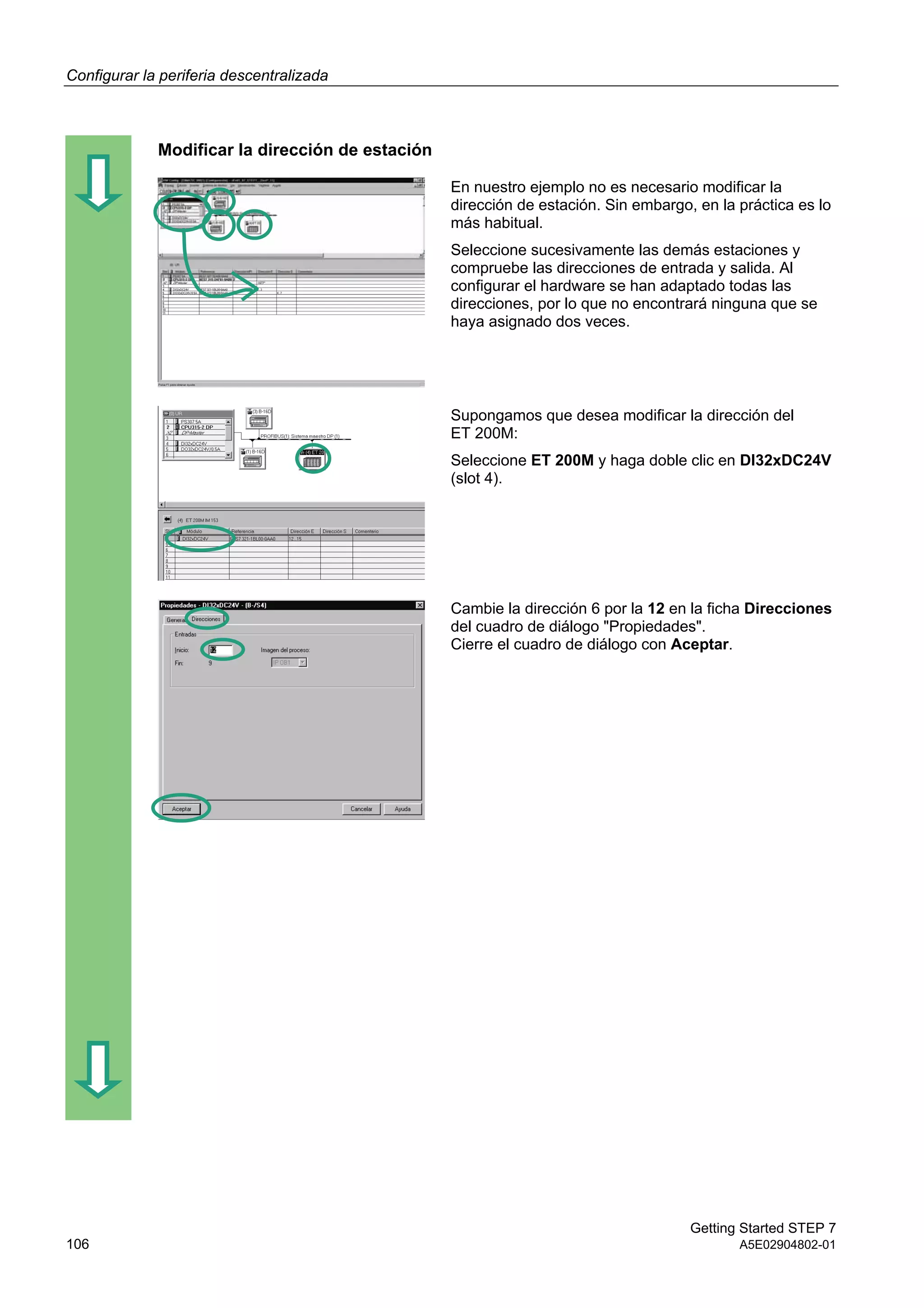 Configurar la periferia descentralizada
Getting Started STEP 7
106 A5E02904802-01
Modificar la dirección de estación
En nuestro ejemplo no es necesario modificar la
dirección de estación. Sin embargo, en la práctica es lo
más habitual.
Seleccione sucesivamente las demás estaciones y
compruebe las direcciones de entrada y salida. Al
configurar el hardware se han adaptado todas las
direcciones, por lo que no encontrará ninguna que se
haya asignado dos veces.
Supongamos que desea modificar la dirección del
ET 200M:
Seleccione ET 200M y haga doble clic en DI32xDC24V
(slot 4).
Cambie la dirección 6 por la 12 en la ficha Direcciones
del cuadro de diálogo "Propiedades".
Cierre el cuadro de diálogo con Aceptar.
 