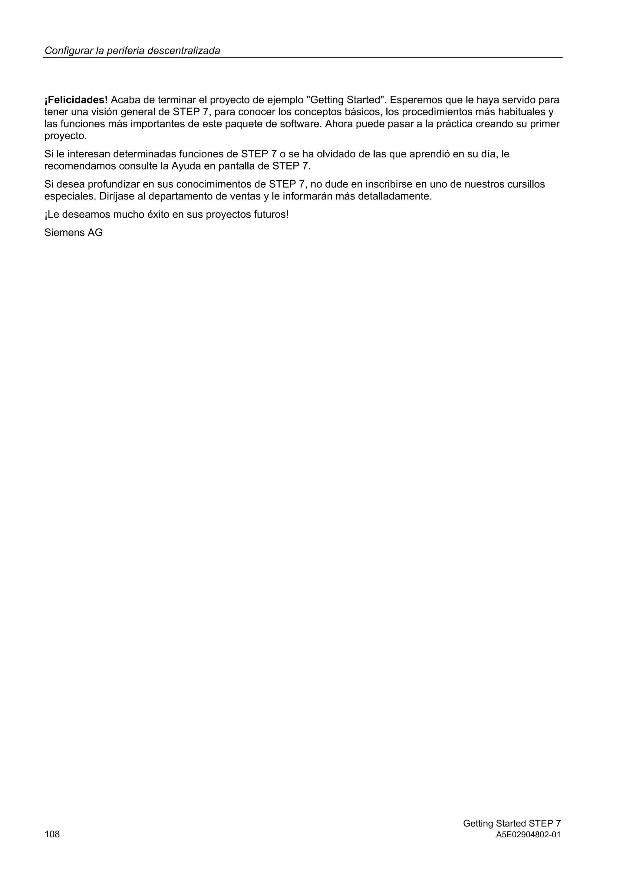 Configurar la periferia descentralizada
Getting Started STEP 7
108 A5E02904802-01
¡Felicidades! Acaba de terminar el proyecto de ejemplo "Getting Started". Esperemos que le haya servido para
tener una visión general de STEP 7, para conocer los conceptos básicos, los procedimientos más habituales y
las funciones más importantes de este paquete de software. Ahora puede pasar a la práctica creando su primer
proyecto.
Si le interesan determinadas funciones de STEP 7 o se ha olvidado de las que aprendió en su día, le
recomendamos consulte la Ayuda en pantalla de STEP 7.
Si desea profundizar en sus conocimimentos de STEP 7, no dude en inscribirse en uno de nuestros cursillos
especiales. Diríjase al departamento de ventas y le informarán más detalladamente.
¡Le deseamos mucho éxito en sus proyectos futuros!
Siemens AG
 