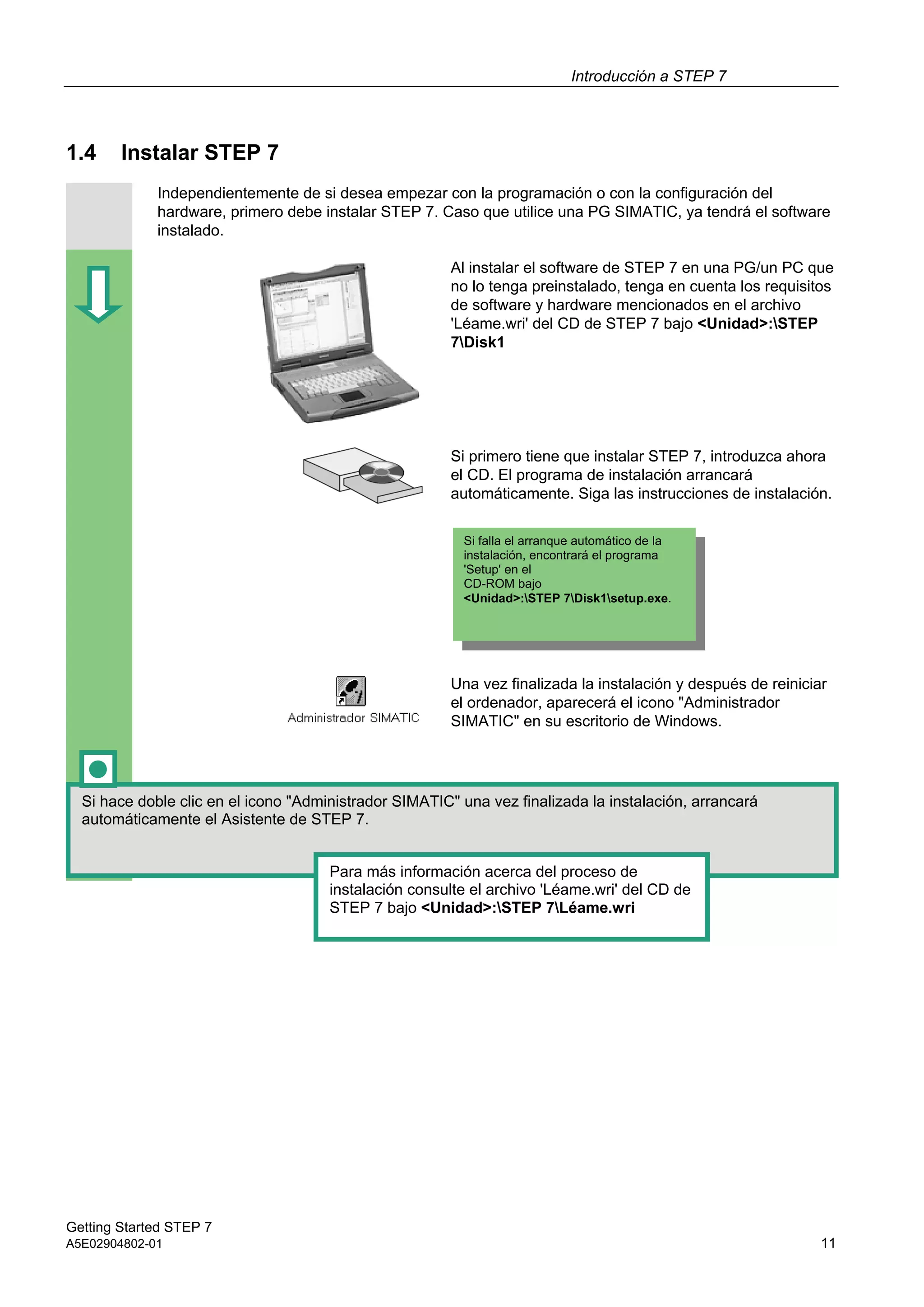 Introducción a STEP 7
Getting Started STEP 7
A5E02904802-01 11
1.4 Instalar STEP 7
Independientemente de si desea empezar con la programación o con la configuración del
hardware, primero debe instalar STEP 7. Caso que utilice una PG SIMATIC, ya tendrá el software
instalado.
Al instalar el software de STEP 7 en una PG/un PC que
no lo tenga preinstalado, tenga en cuenta los requisitos
de software y hardware mencionados en el archivo
'Léame.wri' del CD de STEP 7 bajo <Unidad>:STEP
7Disk1
Si primero tiene que instalar STEP 7, introduzca ahora
el CD. El programa de instalación arrancará
automáticamente. Siga las instrucciones de instalación.
Una vez finalizada la instalación y después de reiniciar
el ordenador, aparecerá el icono "Administrador
SIMATIC" en su escritorio de Windows.
Si hace doble clic en el icono "Administrador SIMATIC" una vez finalizada la instalación, arrancará
automáticamente el Asistente de STEP 7.
Para más información acerca del proceso de
instalación consulte el archivo 'Léame.wri' del CD de
STEP 7 bajo <Unidad>:STEP 7Léame.wri
Si falla el arranque automático de la
instalación, encontrará el programa
'Setup' en el
CD-ROM bajo
<Unidad>:STEP 7Disk1setup.exe.
 
