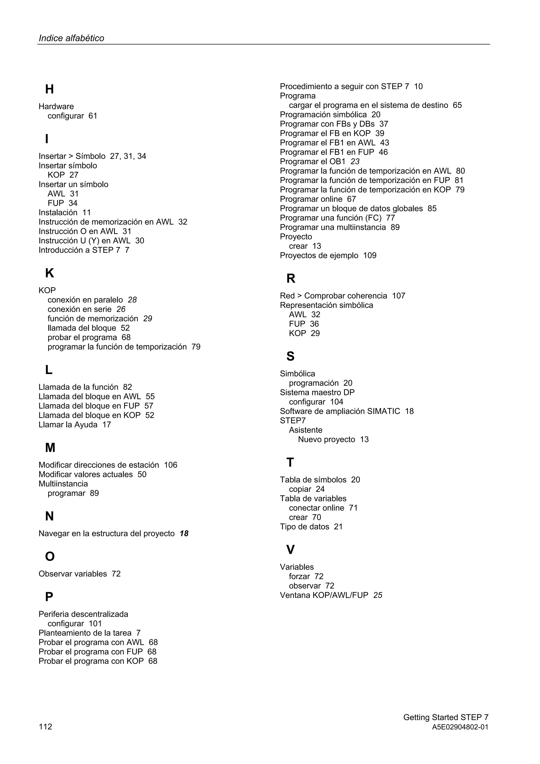 Indice alfabético
Getting Started STEP 7
112 A5E02904802-01
H
Hardware
configurar 61
I
Insertar > Símbolo 27, 31, 34
Insertar símbolo
KOP 27
Insertar un símbolo
AWL 31
FUP 34
Instalación 11
Instrucción de memorización en AWL 32
Instrucción O en AWL 31
Instrucción U (Y) en AWL 30
Introducción a STEP 7 7
K
KOP
conexión en paralelo 28
conexión en serie 26
función de memorización 29
llamada del bloque 52
probar el programa 68
programar la función de temporización 79
L
Llamada de la función 82
Llamada del bloque en AWL 55
Llamada del bloque en FUP 57
Llamada del bloque en KOP 52
Llamar la Ayuda 17
M
Modificar direcciones de estación 106
Modificar valores actuales 50
Multiinstancia
programar 89
N
Navegar en la estructura del proyecto 18
O
Observar variables 72
P
Periferia descentralizada
configurar 101
Planteamiento de la tarea 7
Probar el programa con AWL 68
Probar el programa con FUP 68
Probar el programa con KOP 68
Procedimiento a seguir con STEP 7 10
Programa
cargar el programa en el sistema de destino 65
Programación simbólica 20
Programar con FBs y DBs 37
Programar el FB en KOP 39
Programar el FB1 en AWL 43
Programar el FB1 en FUP 46
Programar el OB1 23
Programar la función de temporización en AWL 80
Programar la función de temporización en FUP 81
Programar la función de temporización en KOP 79
Programar online 67
Programar un bloque de datos globales 85
Programar una función (FC) 77
Programar una multiinstancia 89
Proyecto
crear 13
Proyectos de ejemplo 109
R
Red > Comprobar coherencia 107
Representación simbólica
AWL 32
FUP 36
KOP 29
S
Simbólica
programación 20
Sistema maestro DP
configurar 104
Software de ampliación SIMATIC 18
STEP7
Asistente
Nuevo proyecto 13
T
Tabla de símbolos 20
copiar 24
Tabla de variables
conectar online 71
crear 70
Tipo de datos 21
V
Variables
forzar 72
observar 72
Ventana KOP/AWL/FUP 25
 