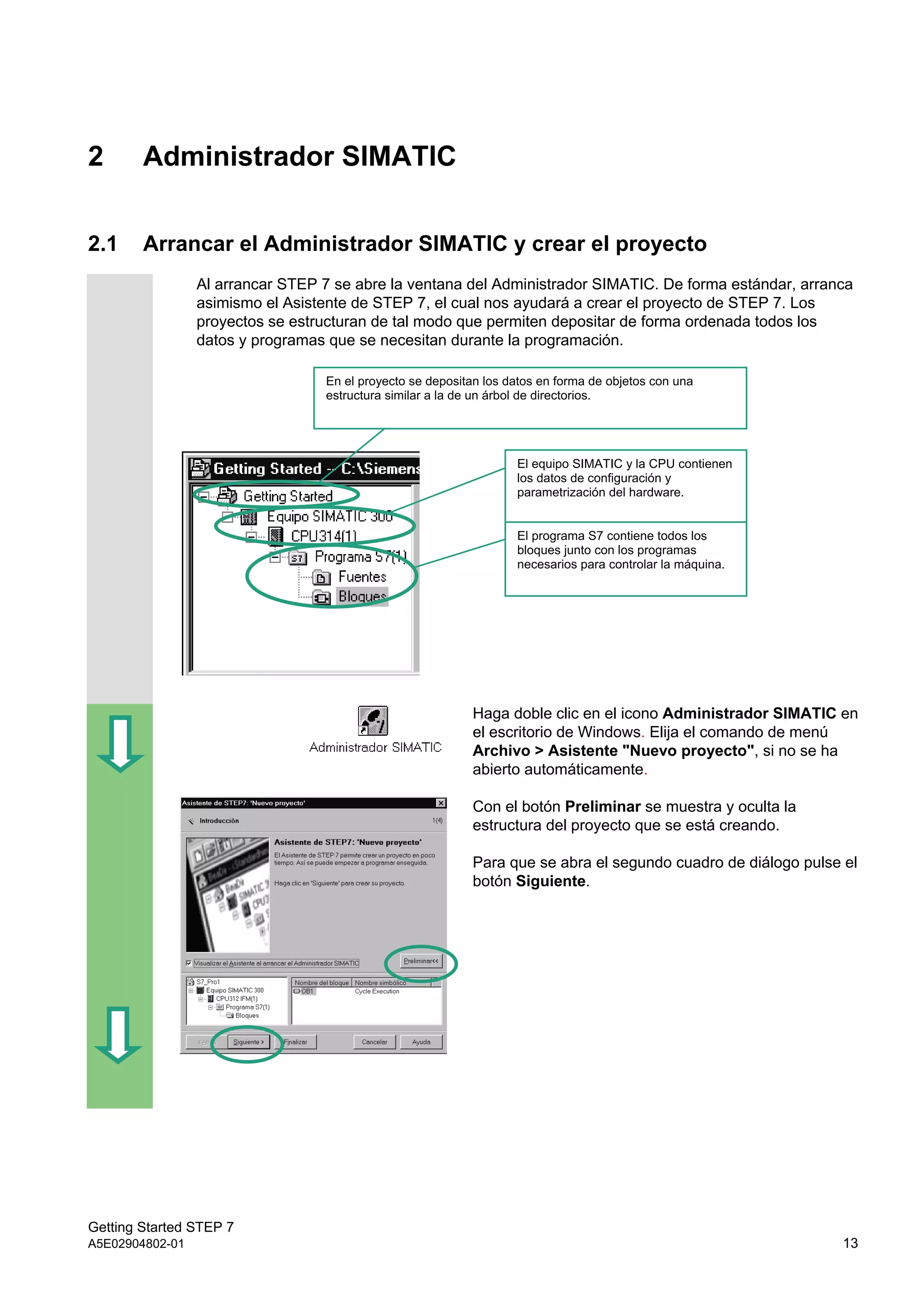 Getting Started STEP 7
A5E02904802-01 13
2 Administrador SIMATIC
2.1 Arrancar el Administrador SIMATIC y crear el proyecto
Al arrancar STEP 7 se abre la ventana del Administrador SIMATIC. De forma estándar, arranca
asimismo el Asistente de STEP 7, el cual nos ayudará a crear el proyecto de STEP 7. Los
proyectos se estructuran de tal modo que permiten depositar de forma ordenada todos los
datos y programas que se necesitan durante la programación.
Haga doble clic en el icono Administrador SIMATIC en
el escritorio de Windows. Elija el comando de menú
Archivo > Asistente "Nuevo proyecto", si no se ha
abierto automáticamente.
Con el botón Preliminar se muestra y oculta la
estructura del proyecto que se está creando.
Para que se abra el segundo cuadro de diálogo pulse el
botón Siguiente.
En el proyecto se depositan los datos en forma de objetos con una
estructura similar a la de un árbol de directorios.
El equipo SIMATIC y la CPU contienen
los datos de configuración y
parametrización del hardware.
El programa S7 contiene todos los
bloques junto con los programas
necesarios para controlar la máquina.
 