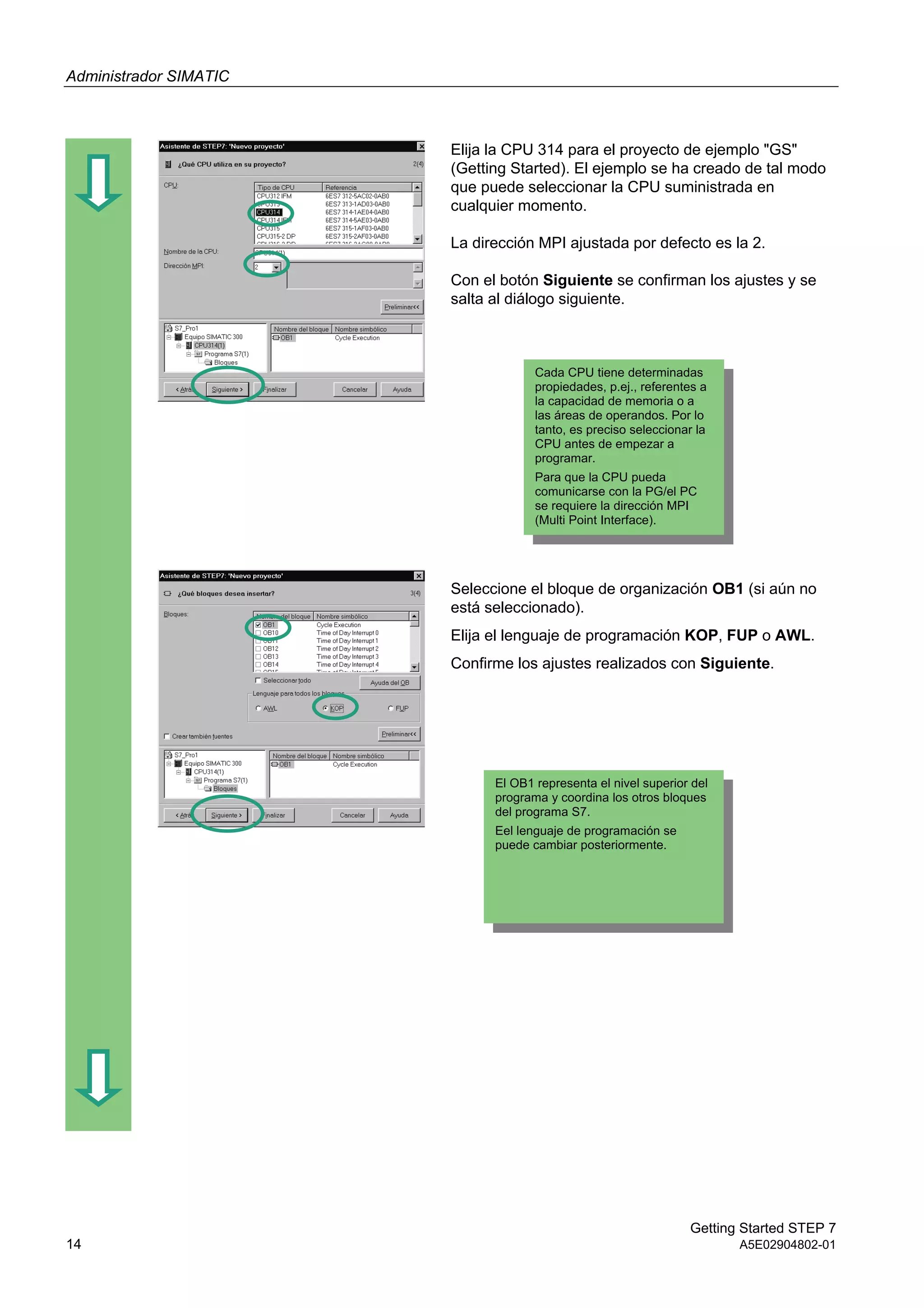 Administrador SIMATIC
Getting Started STEP 7
14 A5E02904802-01
Elija la CPU 314 para el proyecto de ejemplo "GS"
(Getting Started). El ejemplo se ha creado de tal modo
que puede seleccionar la CPU suministrada en
cualquier momento.
La dirección MPI ajustada por defecto es la 2.
Con el botón Siguiente se confirman los ajustes y se
salta al diálogo siguiente.
Seleccione el bloque de organización OB1 (si aún no
está seleccionado).
Elija el lenguaje de programación KOP, FUP o AWL.
Confirme los ajustes realizados con Siguiente.
Cada CPU tiene determinadas
propiedades, p.ej., referentes a
la capacidad de memoria o a
las áreas de operandos. Por lo
tanto, es preciso seleccionar la
CPU antes de empezar a
programar.
Para que la CPU pueda
comunicarse con la PG/el PC
se requiere la dirección MPI
(Multi Point Interface).
El OB1 representa el nivel superior del
programa y coordina los otros bloques
del programa S7.
Eel lenguaje de programación se
puede cambiar posteriormente.
 