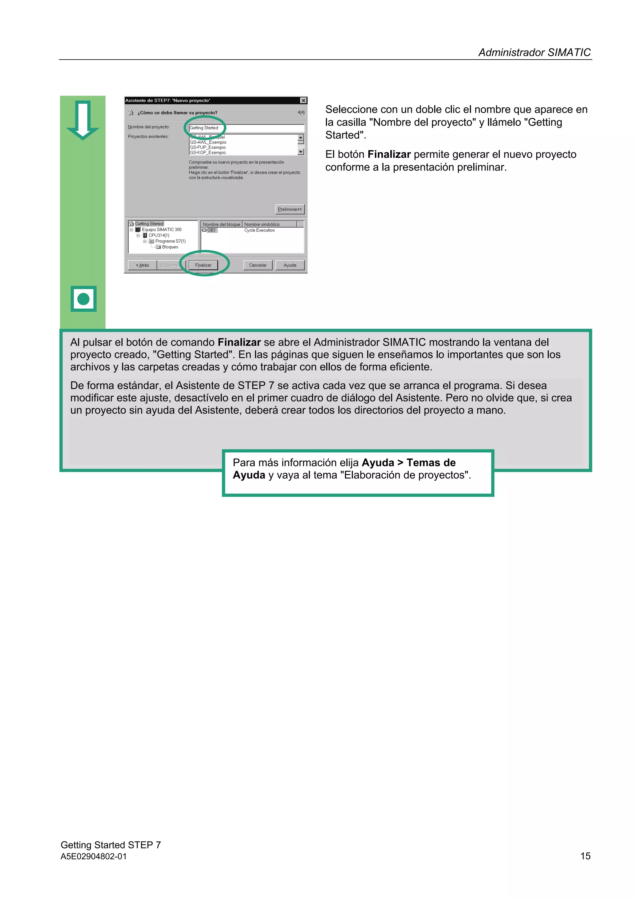 Administrador SIMATIC
Getting Started STEP 7
A5E02904802-01 15
Seleccione con un doble clic el nombre que aparece en
la casilla "Nombre del proyecto" y llámelo "Getting
Started".
El botón Finalizar permite generar el nuevo proyecto
conforme a la presentación preliminar.
Al pulsar el botón de comando Finalizar se abre el Administrador SIMATIC mostrando la ventana del
proyecto creado, "Getting Started". En las páginas que siguen le enseñamos lo importantes que son los
archivos y las carpetas creadas y cómo trabajar con ellos de forma eficiente.
De forma estándar, el Asistente de STEP 7 se activa cada vez que se arranca el programa. Si desea
modificar este ajuste, desactívelo en el primer cuadro de diálogo del Asistente. Pero no olvide que, si crea
un proyecto sin ayuda del Asistente, deberá crear todos los directorios del proyecto a mano.
Para más información elija Ayuda > Temas de
Ayuda y vaya al tema "Elaboración de proyectos".
 
