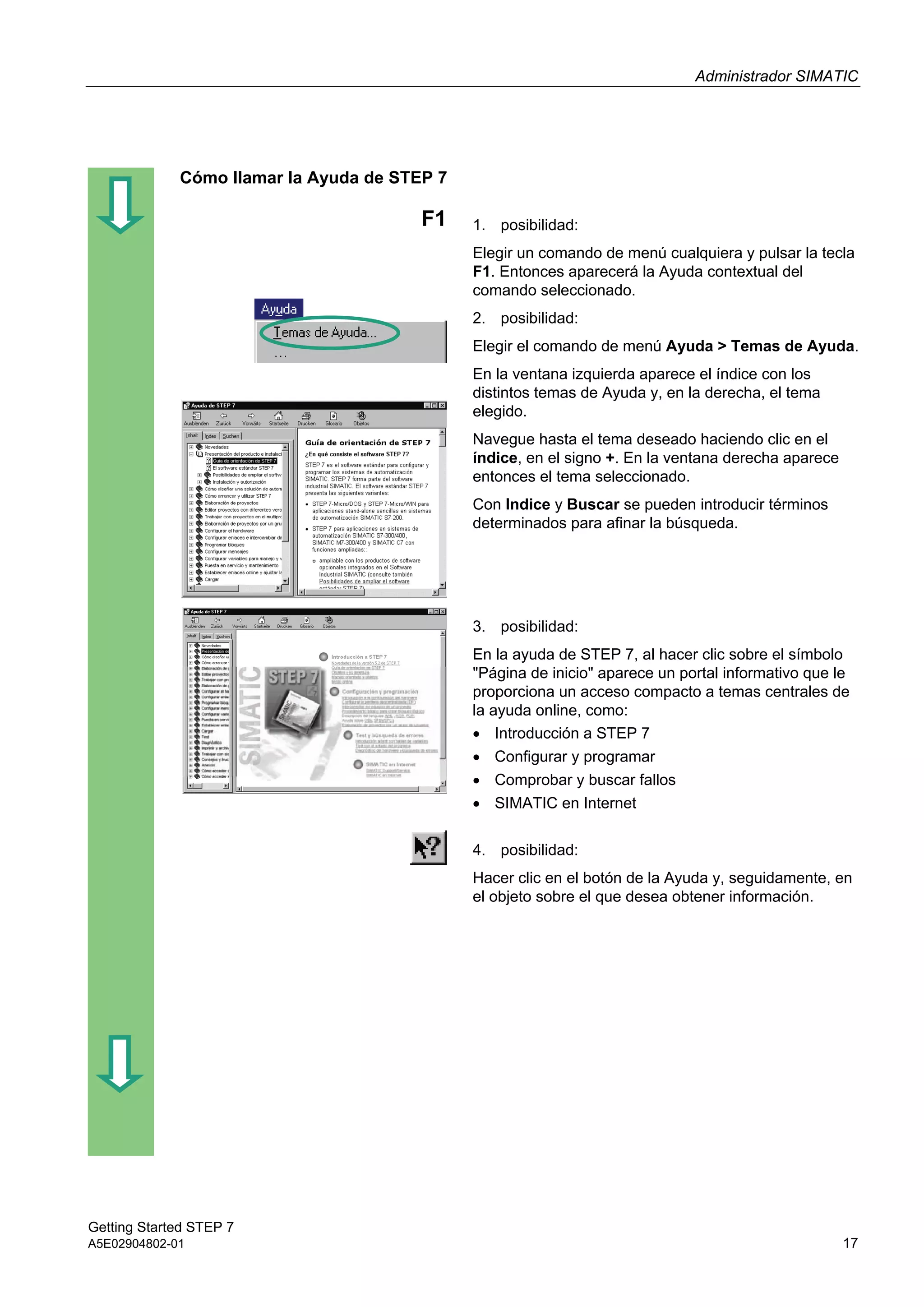 Administrador SIMATIC
Getting Started STEP 7
A5E02904802-01 17
Cómo llamar la Ayuda de STEP 7
F1 1. posibilidad:
Elegir un comando de menú cualquiera y pulsar la tecla
F1. Entonces aparecerá la Ayuda contextual del
comando seleccionado.
2. posibilidad:
Elegir el comando de menú Ayuda > Temas de Ayuda.
En la ventana izquierda aparece el índice con los
distintos temas de Ayuda y, en la derecha, el tema
elegido.
Navegue hasta el tema deseado haciendo clic en el
índice, en el signo +. En la ventana derecha aparece
entonces el tema seleccionado.
Con Indice y Buscar se pueden introducir términos
determinados para afinar la búsqueda.
3. posibilidad:
En la ayuda de STEP 7, al hacer clic sobre el símbolo
"Página de inicio" aparece un portal informativo que le
proporciona un acceso compacto a temas centrales de
la ayuda online, como:
 Introducción a STEP 7
 Configurar y programar
 Comprobar y buscar fallos
 SIMATIC en Internet
4. posibilidad:
Hacer clic en el botón de la Ayuda y, seguidamente, en
el objeto sobre el que desea obtener información.
 