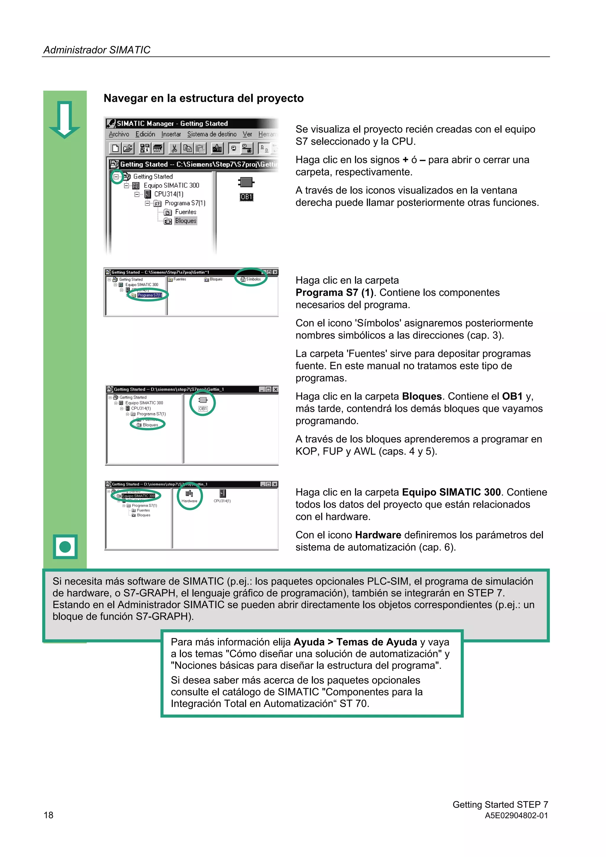 Administrador SIMATIC
Getting Started STEP 7
18 A5E02904802-01
Navegar en la estructura del proyecto
Se visualiza el proyecto recién creadas con el equipo
S7 seleccionado y la CPU.
Haga clic en los signos + ó – para abrir o cerrar una
carpeta, respectivamente.
A través de los iconos visualizados en la ventana
derecha puede llamar posteriormente otras funciones.
Haga clic en la carpeta
Programa S7 (1). Contiene los componentes
necesarios del programa.
Con el icono 'Símbolos' asignaremos posteriormente
nombres simbólicos a las direcciones (cap. 3).
La carpeta 'Fuentes' sirve para depositar programas
fuente. En este manual no tratamos este tipo de
programas.
Haga clic en la carpeta Bloques. Contiene el OB1 y,
más tarde, contendrá los demás bloques que vayamos
programando.
A través de los bloques aprenderemos a programar en
KOP, FUP y AWL (caps. 4 y 5).
Haga clic en la carpeta Equipo SIMATIC 300. Contiene
todos los datos del proyecto que están relacionados
con el hardware.
Con el icono Hardware definiremos los parámetros del
sistema de automatización (cap. 6).
Si necesita más software de SIMATIC (p.ej.: los paquetes opcionales PLC-SIM, el programa de simulación
de hardware, o S7-GRAPH, el lenguaje gráfico de programación), también se integrarán en STEP 7.
Estando en el Administrador SIMATIC se pueden abrir directamente los objetos correspondientes (p.ej.: un
bloque de función S7-GRAPH).
Para más información elija Ayuda > Temas de Ayuda y vaya
a los temas "Cómo diseñar una solución de automatización" y
"Nociones básicas para diseñar la estructura del programa".
Si desea saber más acerca de los paquetes opcionales
consulte el catálogo de SIMATIC "Componentes para la
Integración Total en Automatización“ ST 70.
 