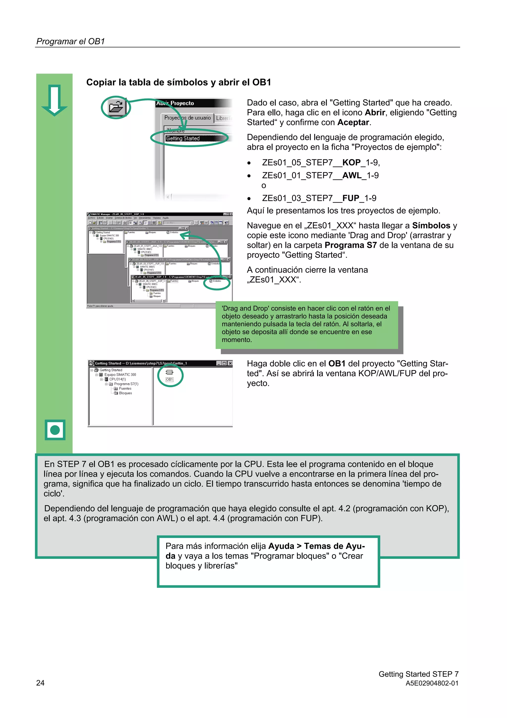 Programar el OB1
Getting Started STEP 7
24 A5E02904802-01
Copiar la tabla de símbolos y abrir el OB1
Dado el caso, abra el "Getting Started" que ha creado.
Para ello, haga clic en el icono Abrir, eligiendo "Getting
Started“ y confirme con Aceptar.
Dependiendo del lenguaje de programación elegido,
abra el proyecto en la ficha "Proyectos de ejemplo":
 ZEs01_05_STEP7__KOP_1-9,
 ZEs01_01_STEP7__AWL_1-9
o
 ZEs01_03_STEP7__FUP_1-9
Aquí le presentamos los tres proyectos de ejemplo.
Navegue en el „ZEs01_XXX“ hasta llegar a Símbolos y
copie este icono mediante 'Drag and Drop' (arrastrar y
soltar) en la carpeta Programa S7 de la ventana de su
proyecto "Getting Started“.
A continuación cierre la ventana
„ZEs01_XXX“.
Haga doble clic en el OB1 del proyecto "Getting Star-
ted". Así se abrirá la ventana KOP/AWL/FUP del pro-
yecto.
En STEP 7 el OB1 es procesado cíclicamente por la CPU. Esta lee el programa contenido en el bloque
línea por línea y ejecuta los comandos. Cuando la CPU vuelve a encontrarse en la primera línea del pro-
grama, significa que ha finalizado un ciclo. El tiempo transcurrido hasta entonces se denomina 'tiempo de
ciclo'.
Dependiendo del lenguaje de programación que haya elegido consulte el apt. 4.2 (programación con KOP),
el apt. 4.3 (programación con AWL) o el apt. 4.4 (programación con FUP).
Para más información elija Ayuda > Temas de Ayu-
da y vaya a los temas "Programar bloques" o "Crear
bloques y librerías"
'Drag and Drop' consiste en hacer clic con el ratón en el
objeto deseado y arrastrarlo hasta la posición deseada
manteniendo pulsada la tecla del ratón. Al soltarla, el
objeto se deposita allí donde se encuentre en ese
momento.
 