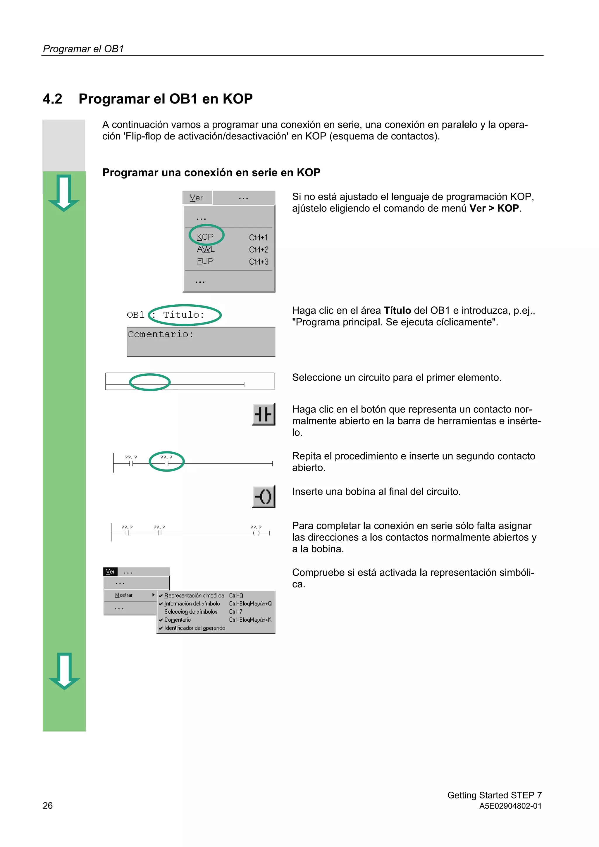 Programar el OB1
Getting Started STEP 7
26 A5E02904802-01
4.2 Programar el OB1 en KOP
A continuación vamos a programar una conexión en serie, una conexión en paralelo y la opera-
ción 'Flip-flop de activación/desactivación' en KOP (esquema de contactos).
Programar una conexión en serie en KOP
Si no está ajustado el lenguaje de programación KOP,
ajústelo eligiendo el comando de menú Ver > KOP.
Haga clic en el área Título del OB1 e introduzca, p.ej.,
"Programa principal. Se ejecuta cíclicamente".
Seleccione un circuito para el primer elemento.
Haga clic en el botón que representa un contacto nor-
malmente abierto en la barra de herramientas e insérte-
lo.
Repita el procedimiento e inserte un segundo contacto
abierto.
Inserte una bobina al final del circuito.
Para completar la conexión en serie sólo falta asignar
las direcciones a los contactos normalmente abiertos y
a la bobina.
Compruebe si está activada la representación simbóli-
ca.
 