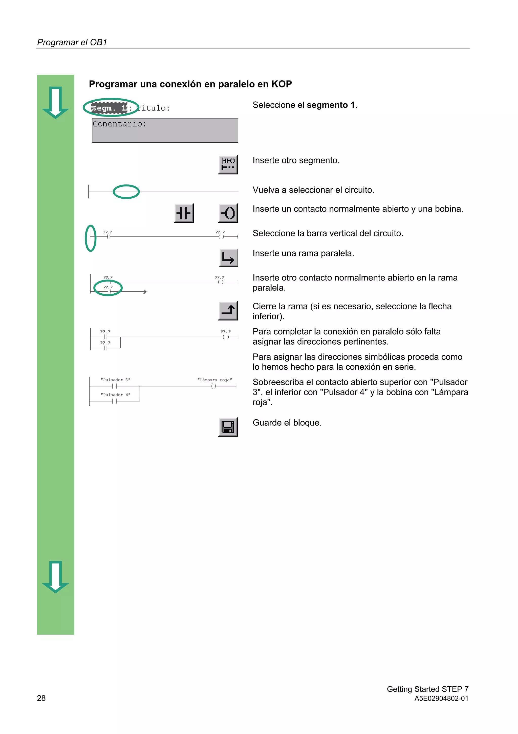 Programar el OB1
Getting Started STEP 7
28 A5E02904802-01
Programar una conexión en paralelo en KOP
Seleccione el segmento 1.
Inserte otro segmento.
Vuelva a seleccionar el circuito.
Inserte un contacto normalmente abierto y una bobina.
Seleccione la barra vertical del circuito.
Inserte una rama paralela.
Inserte otro contacto normalmente abierto en la rama
paralela.
Cierre la rama (si es necesario, seleccione la flecha
inferior).
Para completar la conexión en paralelo sólo falta
asignar las direcciones pertinentes.
Para asignar las direcciones simbólicas proceda como
lo hemos hecho para la conexión en serie.
Sobreescriba el contacto abierto superior con "Pulsador
3", el inferior con "Pulsador 4" y la bobina con "Lámpara
roja".
Guarde el bloque.
 