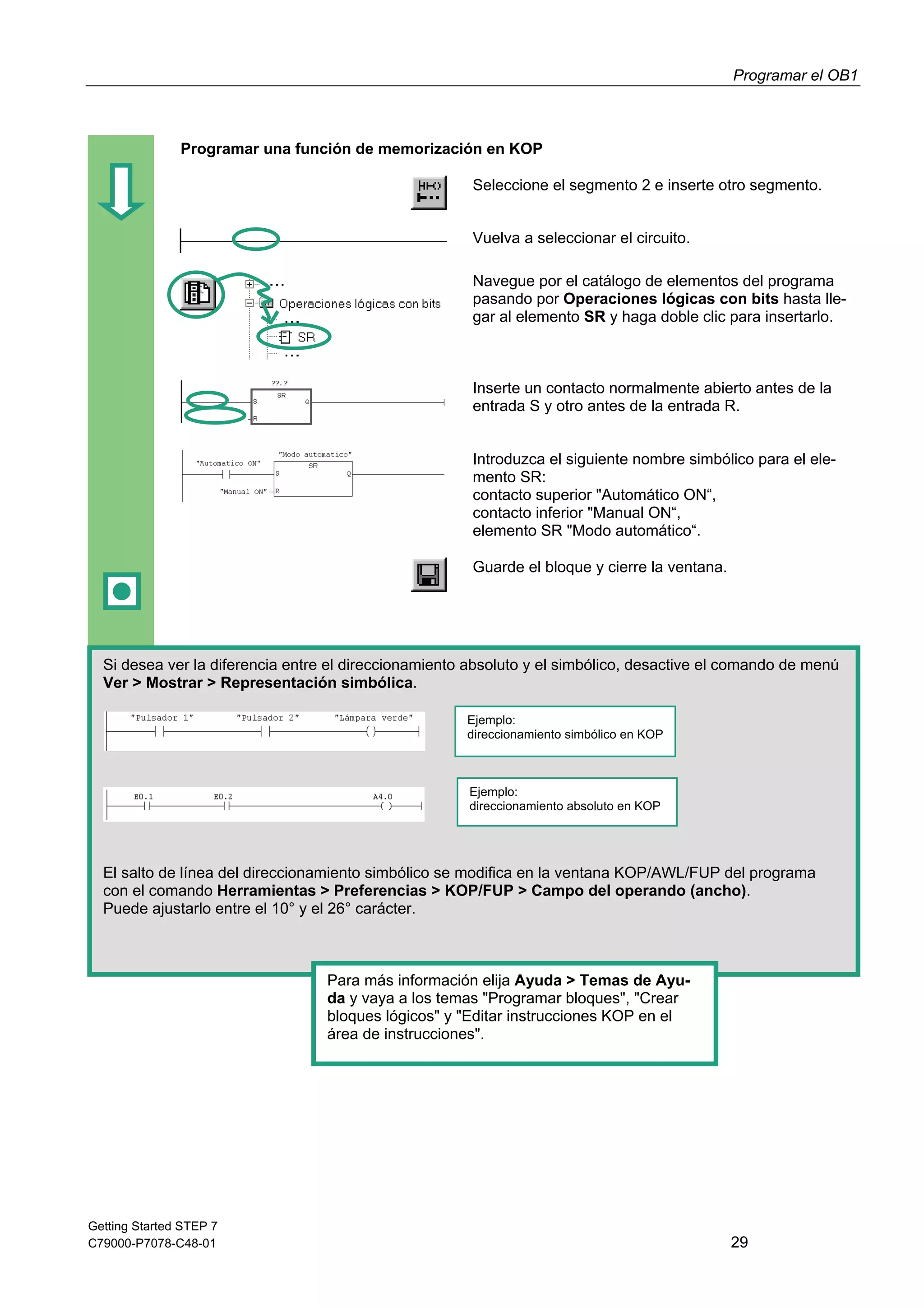 Programar el OB1
Getting Started STEP 7
C79000-P7078-C48-01 29
Programar una función de memorización en KOP
Seleccione el segmento 2 e inserte otro segmento.
Vuelva a seleccionar el circuito.
Navegue por el catálogo de elementos del programa
pasando por Operaciones lógicas con bits hasta lle-
gar al elemento SR y haga doble clic para insertarlo.
Inserte un contacto normalmente abierto antes de la
entrada S y otro antes de la entrada R.
Introduzca el siguiente nombre simbólico para el ele-
mento SR:
contacto superior "Automático ON“,
contacto inferior "Manual ON“,
elemento SR "Modo automático“.
Guarde el bloque y cierre la ventana.
Si desea ver la diferencia entre el direccionamiento absoluto y el simbólico, desactive el comando de menú
Ver > Mostrar > Representación simbólica.
El salto de línea del direccionamiento simbólico se modifica en la ventana KOP/AWL/FUP del programa
con el comando Herramientas > Preferencias > KOP/FUP > Campo del operando (ancho).
Puede ajustarlo entre el 10° y el 26° carácter.
Ejemplo:
direccionamiento simbólico en KOP
Ejemplo:
direccionamiento absoluto en KOP
Para más información elija Ayuda > Temas de Ayu-
da y vaya a los temas "Programar bloques", "Crear
bloques lógicos" y "Editar instrucciones KOP en el
área de instrucciones".
 