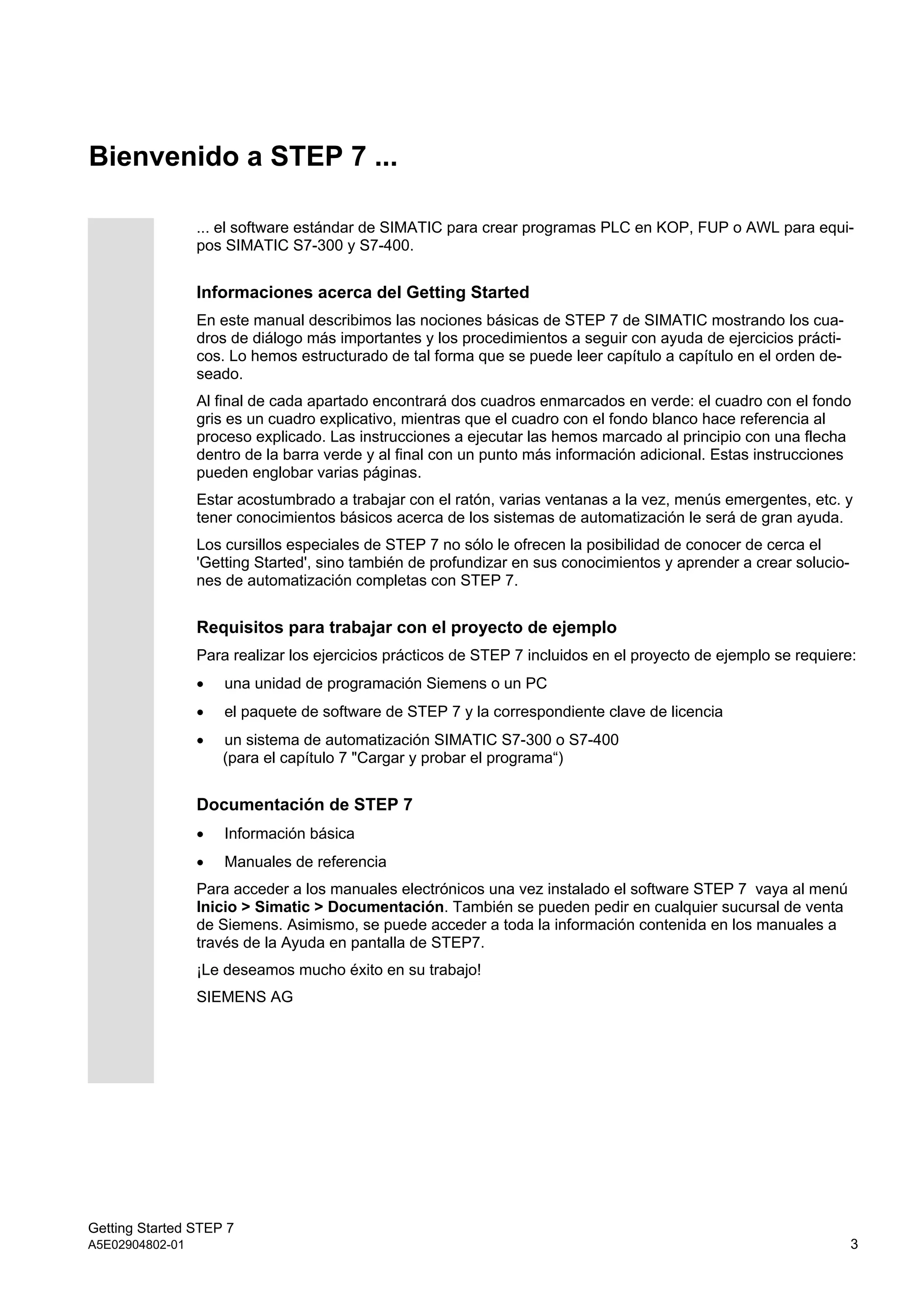 Getting Started STEP 7
A5E02904802-01 3
Bienvenido a STEP 7 ...
... el software estándar de SIMATIC para crear programas PLC en KOP, FUP o AWL para equi-
pos SIMATIC S7-300 y S7-400.
Informaciones acerca del Getting Started
En este manual describimos las nociones básicas de STEP 7 de SIMATIC mostrando los cua-
dros de diálogo más importantes y los procedimientos a seguir con ayuda de ejercicios prácti-
cos. Lo hemos estructurado de tal forma que se puede leer capítulo a capítulo en el orden de-
seado.
Al final de cada apartado encontrará dos cuadros enmarcados en verde: el cuadro con el fondo
gris es un cuadro explicativo, mientras que el cuadro con el fondo blanco hace referencia al
proceso explicado. Las instrucciones a ejecutar las hemos marcado al principio con una flecha
dentro de la barra verde y al final con un punto más información adicional. Estas instrucciones
pueden englobar varias páginas.
Estar acostumbrado a trabajar con el ratón, varias ventanas a la vez, menús emergentes, etc. y
tener conocimientos básicos acerca de los sistemas de automatización le será de gran ayuda.
Los cursillos especiales de STEP 7 no sólo le ofrecen la posibilidad de conocer de cerca el
'Getting Started', sino también de profundizar en sus conocimientos y aprender a crear solucio-
nes de automatización completas con STEP 7.
Requisitos para trabajar con el proyecto de ejemplo
Para realizar los ejercicios prácticos de STEP 7 incluidos en el proyecto de ejemplo se requiere:
 una unidad de programación Siemens o un PC
 el paquete de software de STEP 7 y la correspondiente clave de licencia
 un sistema de automatización SIMATIC S7-300 o S7-400
(para el capítulo 7 "Cargar y probar el programa“)
Documentación de STEP 7
 Información básica
 Manuales de referencia
Para acceder a los manuales electrónicos una vez instalado el software STEP 7 vaya al menú
Inicio > Simatic > Documentación. También se pueden pedir en cualquier sucursal de venta
de Siemens. Asimismo, se puede acceder a toda la información contenida en los manuales a
través de la Ayuda en pantalla de STEP7.
¡Le deseamos mucho éxito en su trabajo!
SIEMENS AG
 
