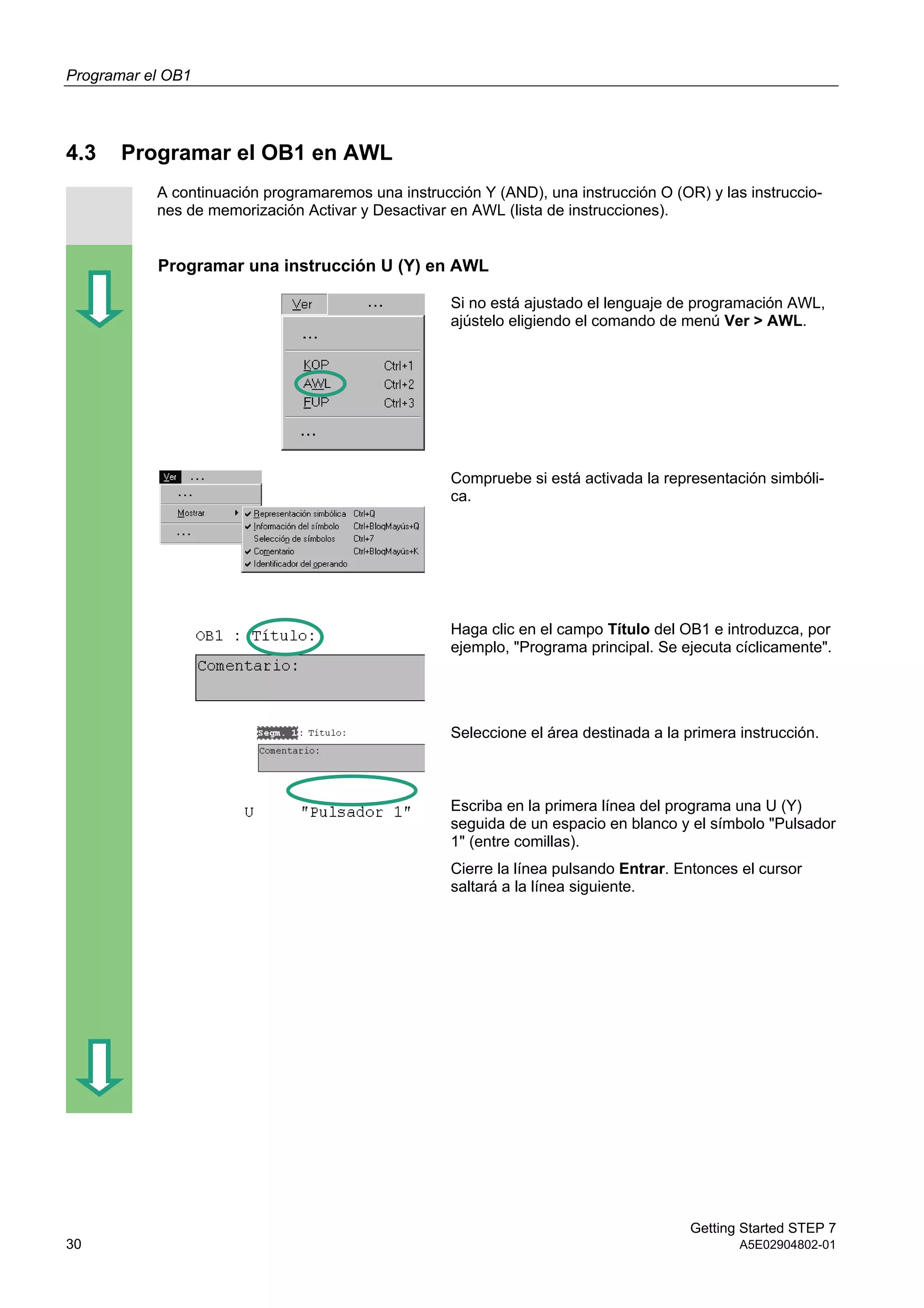 Programar el OB1
Getting Started STEP 7
30 A5E02904802-01
4.3 Programar el OB1 en AWL
A continuación programaremos una instrucción Y (AND), una instrucción O (OR) y las instruccio-
nes de memorización Activar y Desactivar en AWL (lista de instrucciones).
Programar una instrucción U (Y) en AWL
Si no está ajustado el lenguaje de programación AWL,
ajústelo eligiendo el comando de menú Ver > AWL.
Compruebe si está activada la representación simbóli-
ca.
Haga clic en el campo Título del OB1 e introduzca, por
ejemplo, "Programa principal. Se ejecuta cíclicamente".
Seleccione el área destinada a la primera instrucción.
Escriba en la primera línea del programa una U (Y)
seguida de un espacio en blanco y el símbolo "Pulsador
1" (entre comillas).
Cierre la línea pulsando Entrar. Entonces el cursor
saltará a la línea siguiente.
 
