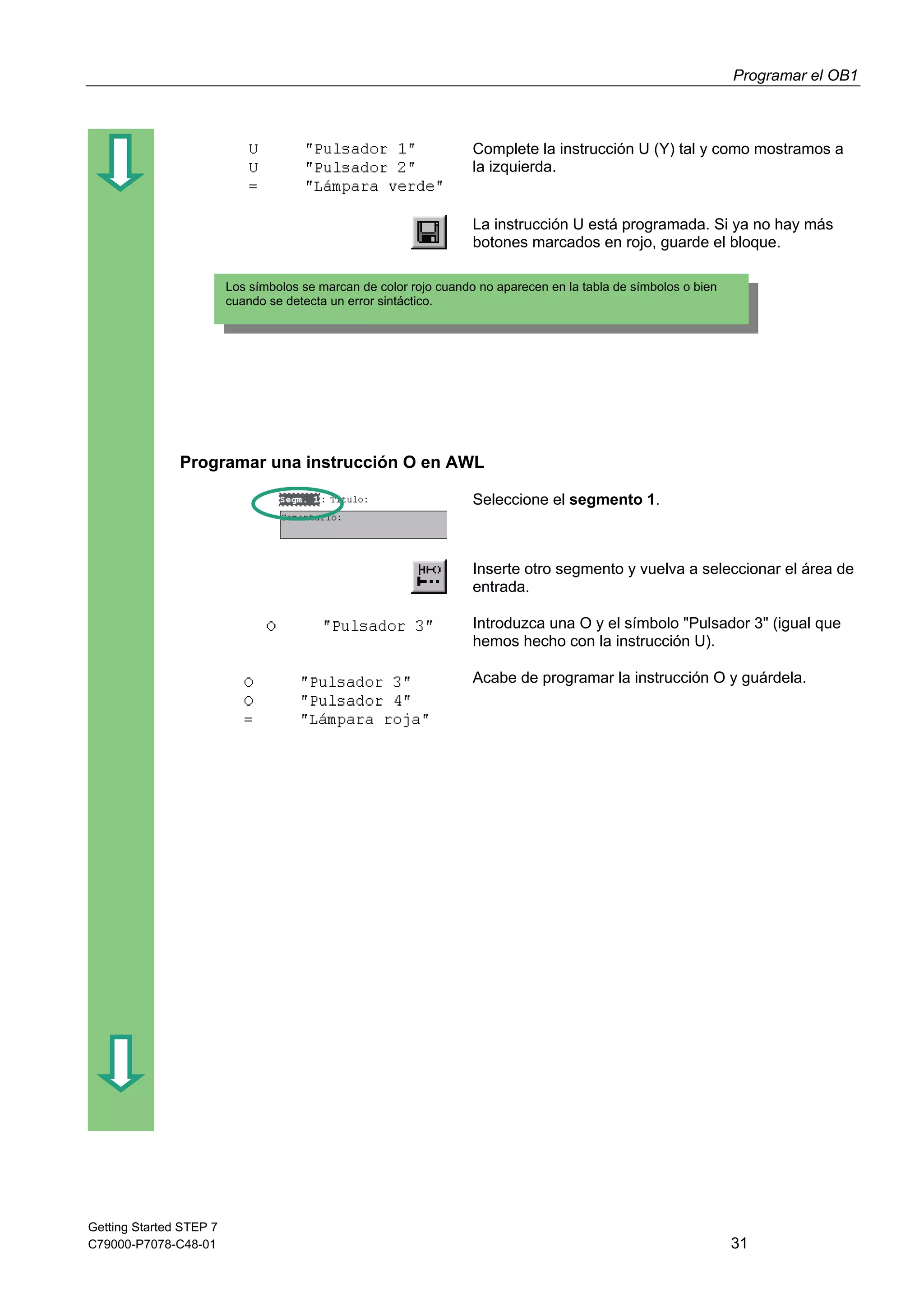 Programar el OB1
Getting Started STEP 7
C79000-P7078-C48-01 31
Complete la instrucción U (Y) tal y como mostramos a
la izquierda.
La instrucción U está programada. Si ya no hay más
botones marcados en rojo, guarde el bloque.
Programar una instrucción O en AWL
Seleccione el segmento 1.
Inserte otro segmento y vuelva a seleccionar el área de
entrada.
Introduzca una O y el símbolo "Pulsador 3" (igual que
hemos hecho con la instrucción U).
Acabe de programar la instrucción O y guárdela.
Los símbolos se marcan de color rojo cuando no aparecen en la tabla de símbolos o bien
cuando se detecta un error sintáctico.
 