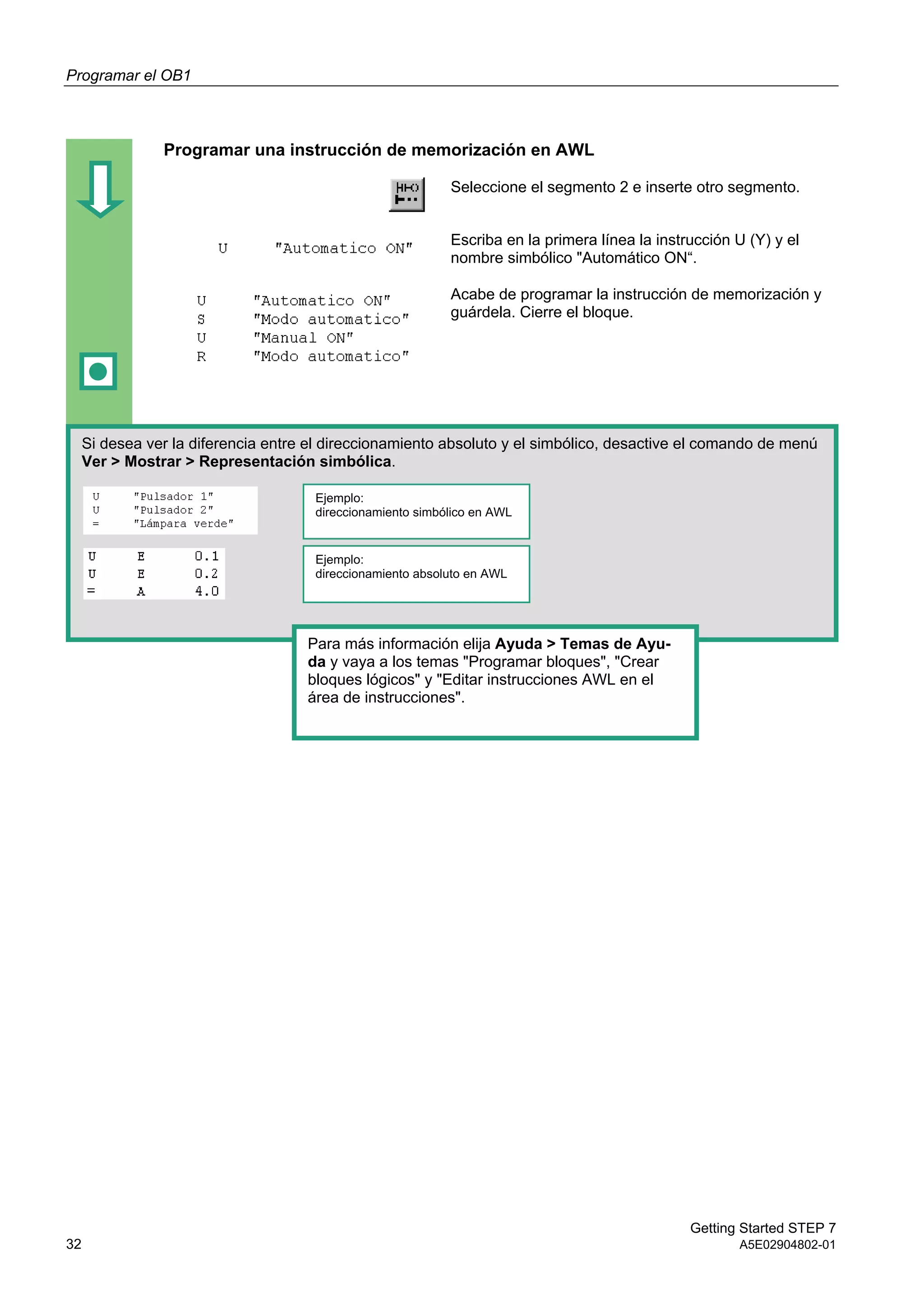 Programar el OB1
Getting Started STEP 7
32 A5E02904802-01
Programar una instrucción de memorización en AWL
Seleccione el segmento 2 e inserte otro segmento.
Escriba en la primera línea la instrucción U (Y) y el
nombre simbólico "Automático ON“.
Acabe de programar la instrucción de memorización y
guárdela. Cierre el bloque.
Si desea ver la diferencia entre el direccionamiento absoluto y el simbólico, desactive el comando de menú
Ver > Mostrar > Representación simbólica.
Ejemplo:
direccionamiento simbólico en AWL
Ejemplo:
direccionamiento absoluto en AWL
Para más información elija Ayuda > Temas de Ayu-
da y vaya a los temas "Programar bloques", "Crear
bloques lógicos" y "Editar instrucciones AWL en el
área de instrucciones".
 