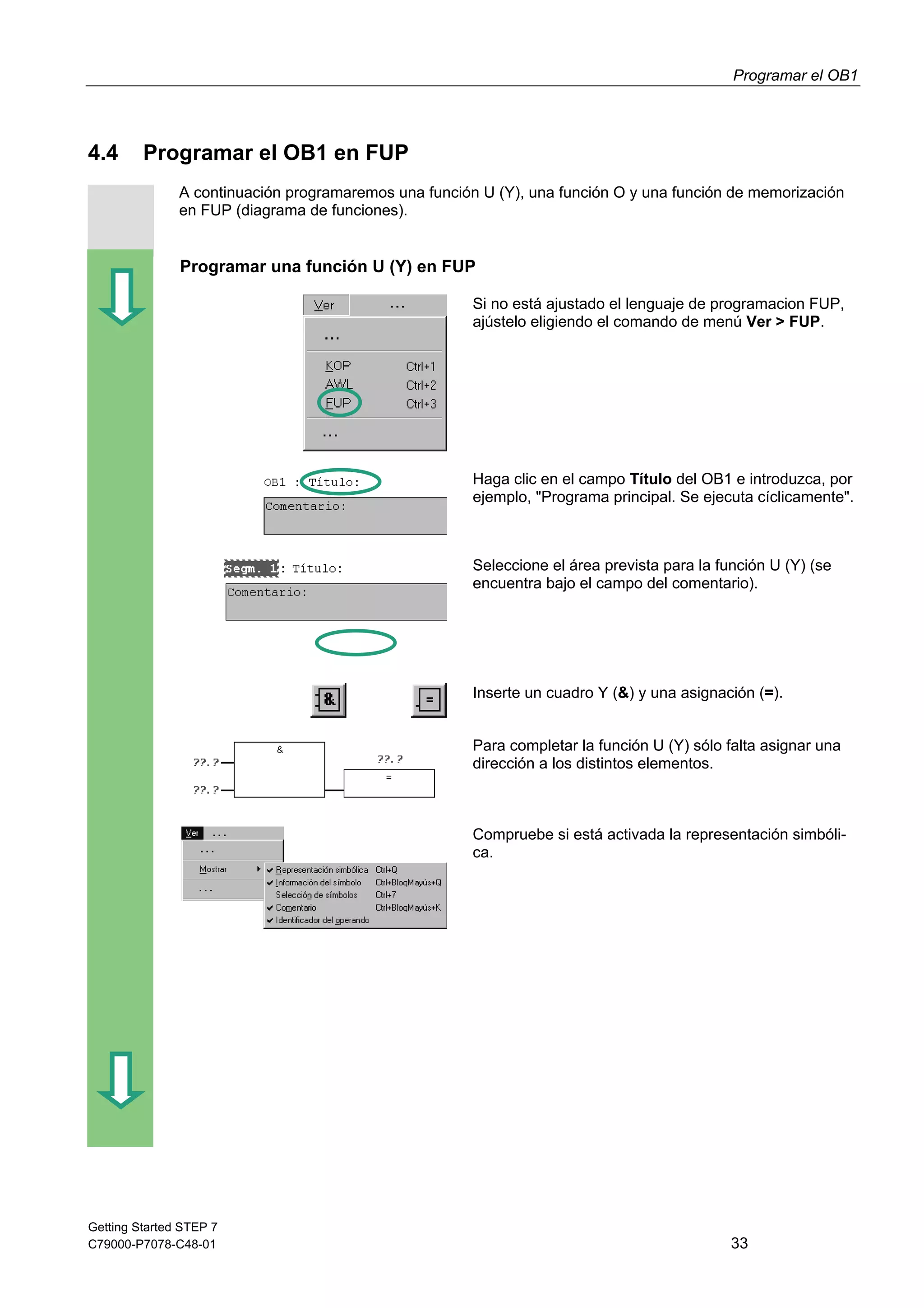 Programar el OB1
Getting Started STEP 7
C79000-P7078-C48-01 33
4.4 Programar el OB1 en FUP
A continuación programaremos una función U (Y), una función O y una función de memorización
en FUP (diagrama de funciones).
Programar una función U (Y) en FUP
Si no está ajustado el lenguaje de programacion FUP,
ajústelo eligiendo el comando de menú Ver > FUP.
Haga clic en el campo Título del OB1 e introduzca, por
ejemplo, "Programa principal. Se ejecuta cíclicamente".
Seleccione el área prevista para la función U (Y) (se
encuentra bajo el campo del comentario).
Inserte un cuadro Y (&) y una asignación (=).
Para completar la función U (Y) sólo falta asignar una
dirección a los distintos elementos.
Compruebe si está activada la representación simbóli-
ca.
 
