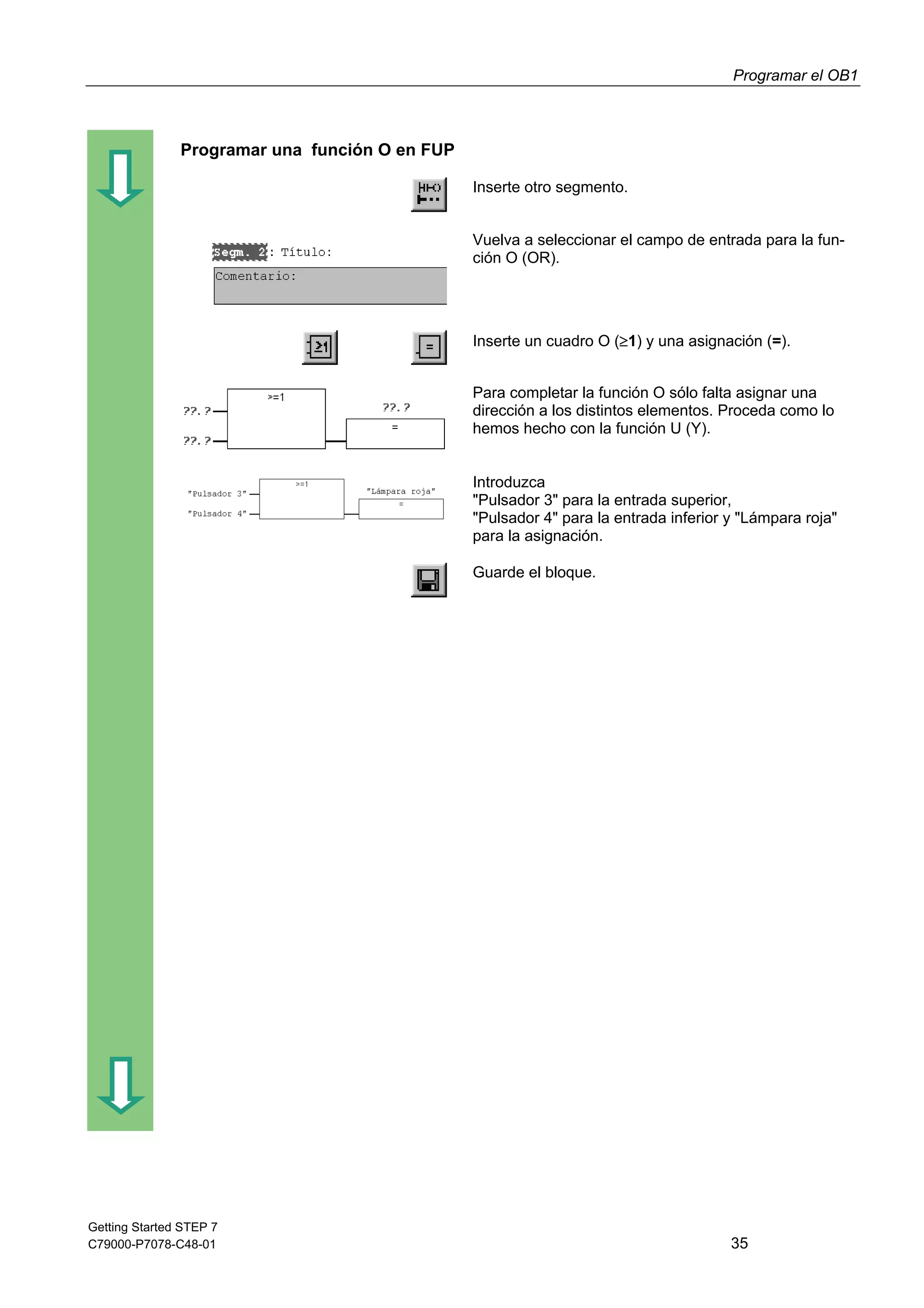 Programar el OB1
Getting Started STEP 7
C79000-P7078-C48-01 35
Programar una función O en FUP
Inserte otro segmento.
Vuelva a seleccionar el campo de entrada para la fun-
ción O (OR).
Inserte un cuadro O (1) y una asignación (=).
Para completar la función O sólo falta asignar una
dirección a los distintos elementos. Proceda como lo
hemos hecho con la función U (Y).
Introduzca
"Pulsador 3" para la entrada superior,
"Pulsador 4" para la entrada inferior y "Lámpara roja"
para la asignación.
Guarde el bloque.
 