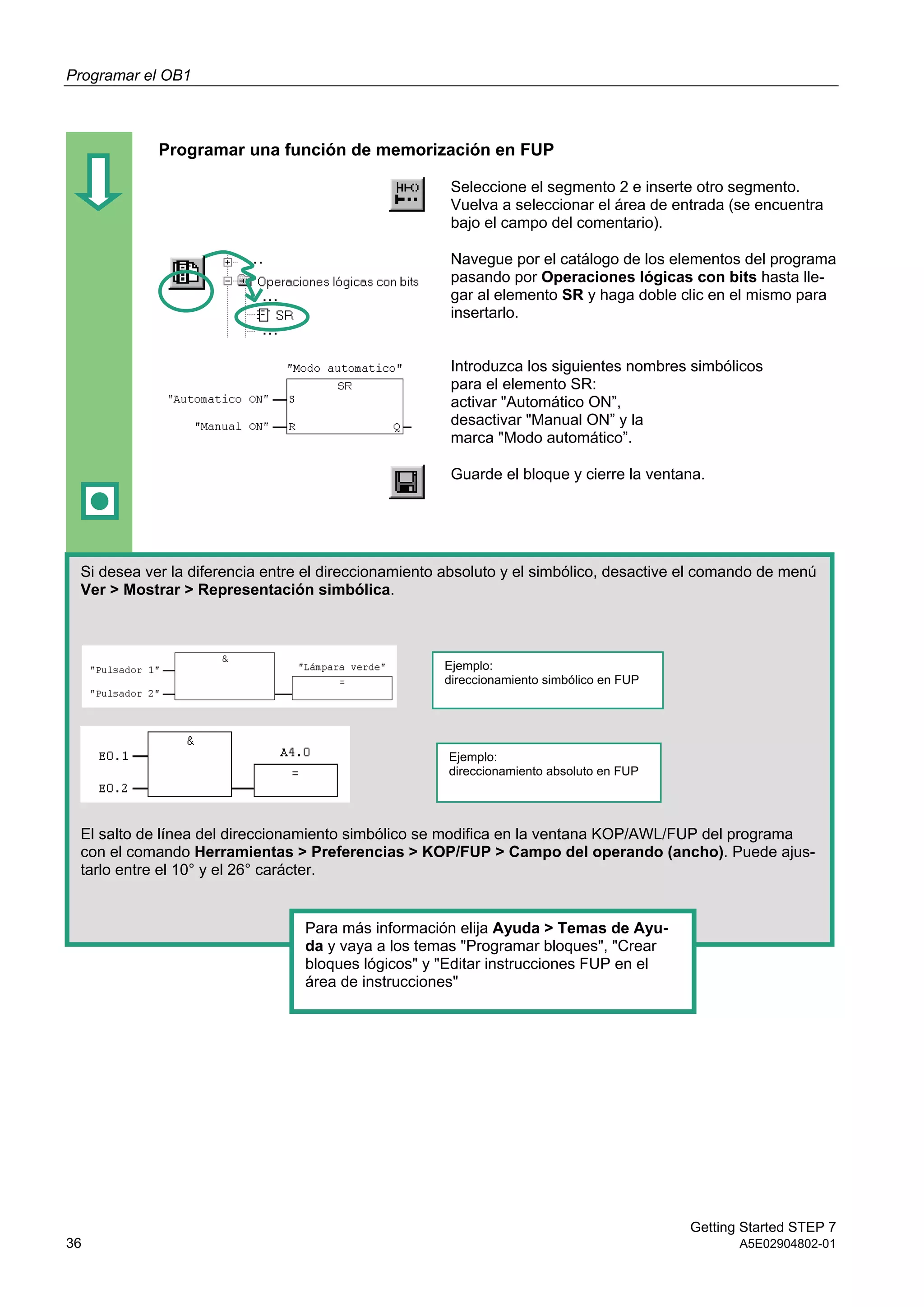Programar el OB1
Getting Started STEP 7
36 A5E02904802-01
Programar una función de memorización en FUP
Seleccione el segmento 2 e inserte otro segmento.
Vuelva a seleccionar el área de entrada (se encuentra
bajo el campo del comentario).
Navegue por el catálogo de los elementos del programa
pasando por Operaciones lógicas con bits hasta lle-
gar al elemento SR y haga doble clic en el mismo para
insertarlo.
Introduzca los siguientes nombres simbólicos
para el elemento SR:
activar "Automático ON”,
desactivar "Manual ON” y la
marca "Modo automático”.
Guarde el bloque y cierre la ventana.
Si desea ver la diferencia entre el direccionamiento absoluto y el simbólico, desactive el comando de menú
Ver > Mostrar > Representación simbólica.
El salto de línea del direccionamiento simbólico se modifica en la ventana KOP/AWL/FUP del programa
con el comando Herramientas > Preferencias > KOP/FUP > Campo del operando (ancho). Puede ajus-
tarlo entre el 10° y el 26° carácter.
Ejemplo:
direccionamiento simbólico en FUP
Ejemplo:
direccionamiento absoluto en FUP
Para más información elija Ayuda > Temas de Ayu-
da y vaya a los temas "Programar bloques", "Crear
bloques lógicos" y "Editar instrucciones FUP en el
área de instrucciones"
 