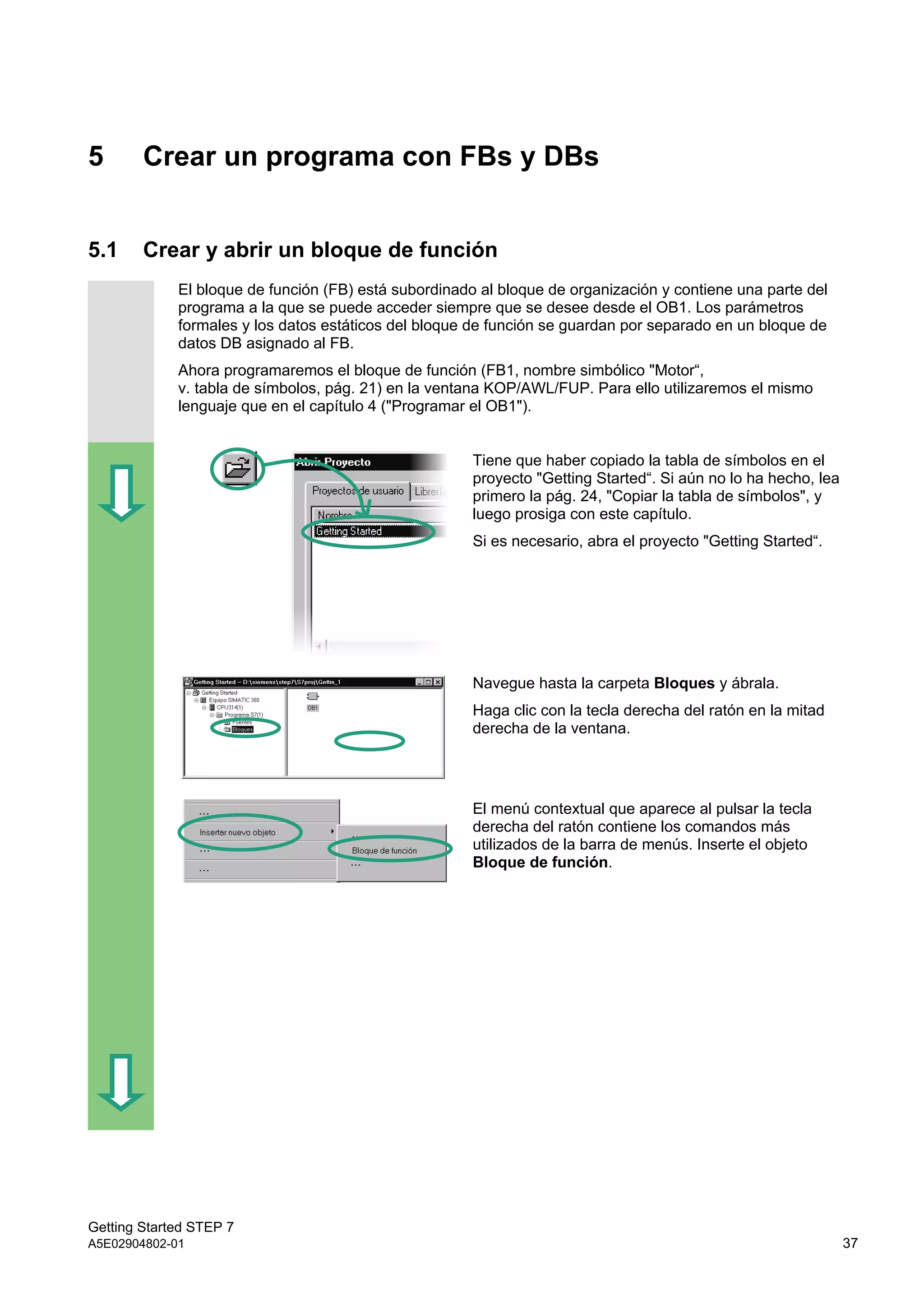 Getting Started STEP 7
A5E02904802-01 37
5 Crear un programa con FBs y DBs
5.1 Crear y abrir un bloque de función
El bloque de función (FB) está subordinado al bloque de organización y contiene una parte del
programa a la que se puede acceder siempre que se desee desde el OB1. Los parámetros
formales y los datos estáticos del bloque de función se guardan por separado en un bloque de
datos DB asignado al FB.
Ahora programaremos el bloque de función (FB1, nombre simbólico "Motor“,
v. tabla de símbolos, pág. 21) en la ventana KOP/AWL/FUP. Para ello utilizaremos el mismo
lenguaje que en el capítulo 4 ("Programar el OB1").
Tiene que haber copiado la tabla de símbolos en el
proyecto "Getting Started“. Si aún no lo ha hecho, lea
primero la pág. 24, "Copiar la tabla de símbolos", y
luego prosiga con este capítulo.
Si es necesario, abra el proyecto "Getting Started“.
Navegue hasta la carpeta Bloques y ábrala.
Haga clic con la tecla derecha del ratón en la mitad
derecha de la ventana.
El menú contextual que aparece al pulsar la tecla
derecha del ratón contiene los comandos más
utilizados de la barra de menús. Inserte el objeto
Bloque de función.
 