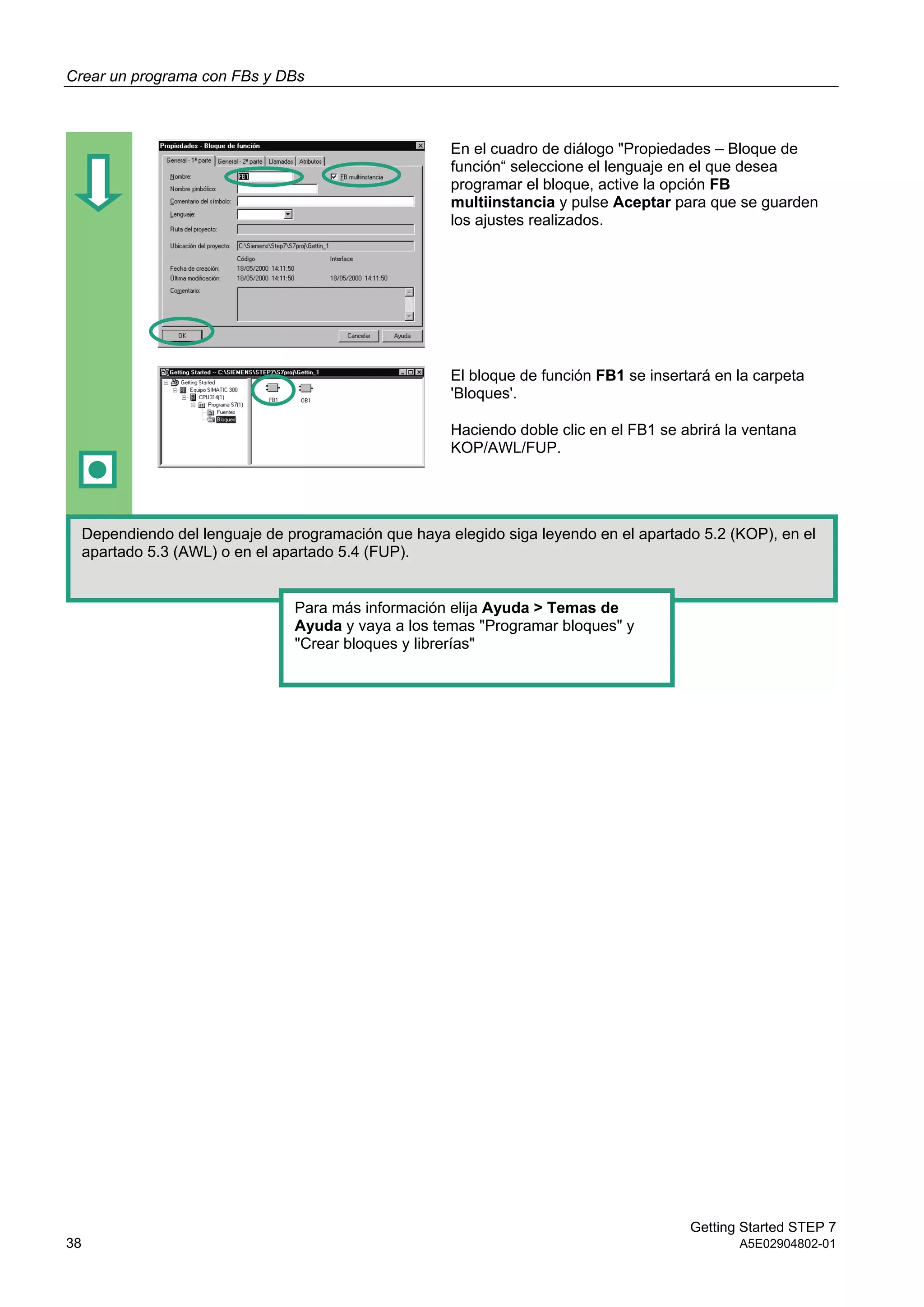 Crear un programa con FBs y DBs
Getting Started STEP 7
38 A5E02904802-01
En el cuadro de diálogo "Propiedades – Bloque de
función“ seleccione el lenguaje en el que desea
programar el bloque, active la opción FB
multiinstancia y pulse Aceptar para que se guarden
los ajustes realizados.
El bloque de función FB1 se insertará en la carpeta
'Bloques'.
Haciendo doble clic en el FB1 se abrirá la ventana
KOP/AWL/FUP.
Dependiendo del lenguaje de programación que haya elegido siga leyendo en el apartado 5.2 (KOP), en el
apartado 5.3 (AWL) o en el apartado 5.4 (FUP).
Para más información elija Ayuda > Temas de
Ayuda y vaya a los temas "Programar bloques" y
"Crear bloques y librerías"
 