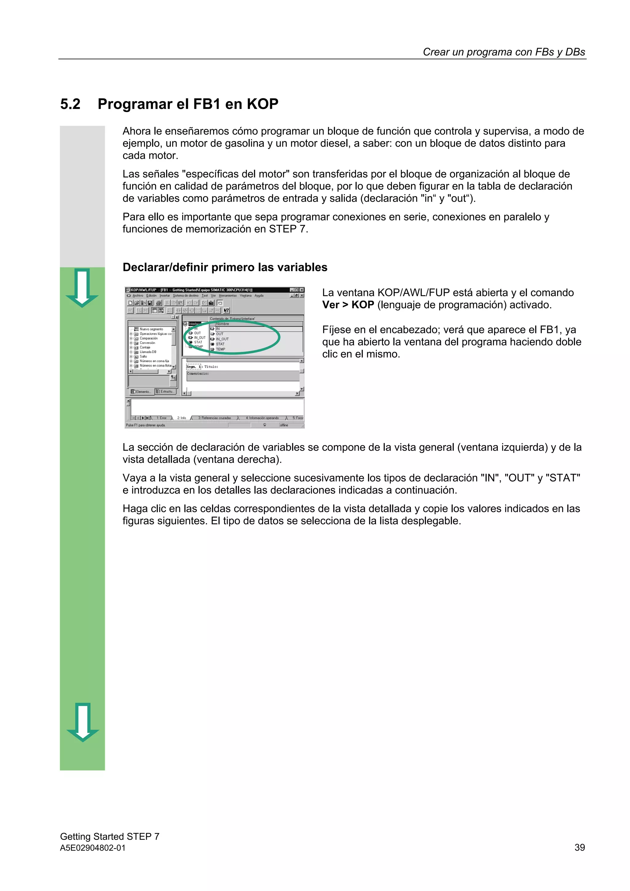 Crear un programa con FBs y DBs
Getting Started STEP 7
A5E02904802-01 39
5.2 Programar el FB1 en KOP
Ahora le enseñaremos cómo programar un bloque de función que controla y supervisa, a modo de
ejemplo, un motor de gasolina y un motor diesel, a saber: con un bloque de datos distinto para
cada motor.
Las señales "específicas del motor" son transferidas por el bloque de organización al bloque de
función en calidad de parámetros del bloque, por lo que deben figurar en la tabla de declaración
de variables como parámetros de entrada y salida (declaración "in“ y "out“).
Para ello es importante que sepa programar conexiones en serie, conexiones en paralelo y
funciones de memorización en STEP 7.
Declarar/definir primero las variables
La ventana KOP/AWL/FUP está abierta y el comando
Ver > KOP (lenguaje de programación) activado.
Fíjese en el encabezado; verá que aparece el FB1, ya
que ha abierto la ventana del programa haciendo doble
clic en el mismo.
La sección de declaración de variables se compone de la vista general (ventana izquierda) y de la
vista detallada (ventana derecha).
Vaya a la vista general y seleccione sucesivamente los tipos de declaración "IN", "OUT" y "STAT"
e introduzca en los detalles las declaraciones indicadas a continuación.
Haga clic en las celdas correspondientes de la vista detallada y copie los valores indicados en las
figuras siguientes. El tipo de datos se selecciona de la lista desplegable.
 
