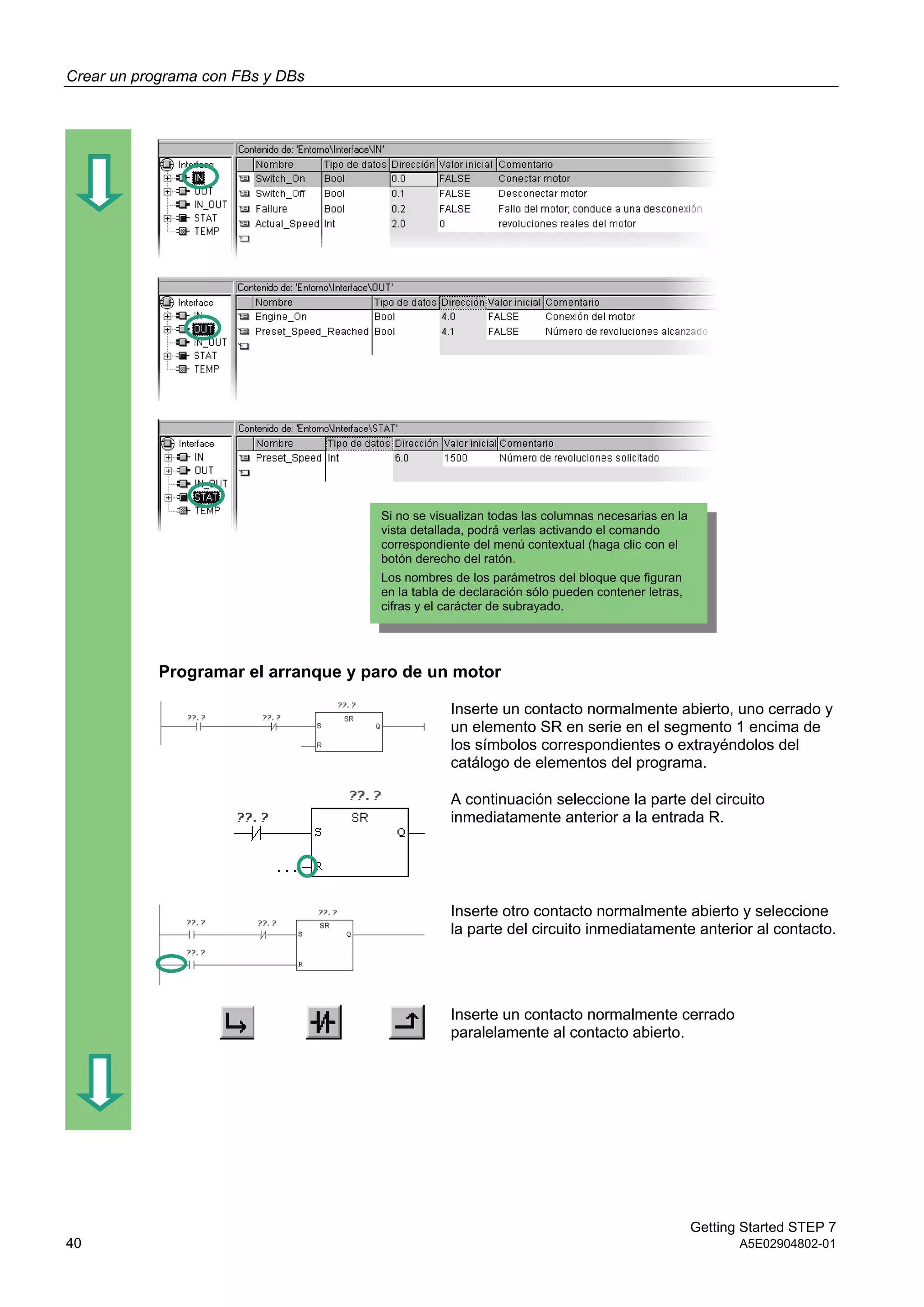 Crear un programa con FBs y DBs
Getting Started STEP 7
40 A5E02904802-01
Programar el arranque y paro de un motor
Inserte un contacto normalmente abierto, uno cerrado y
un elemento SR en serie en el segmento 1 encima de
los símbolos correspondientes o extrayéndolos del
catálogo de elementos del programa.
A continuación seleccione la parte del circuito
inmediatamente anterior a la entrada R.
Inserte otro contacto normalmente abierto y seleccione
la parte del circuito inmediatamente anterior al contacto.
Inserte un contacto normalmente cerrado
paralelamente al contacto abierto.
Si no se visualizan todas las columnas necesarias en la
vista detallada, podrá verlas activando el comando
correspondiente del menú contextual (haga clic con el
botón derecho del ratón.
Los nombres de los parámetros del bloque que figuran
en la tabla de declaración sólo pueden contener letras,
cifras y el carácter de subrayado.
 