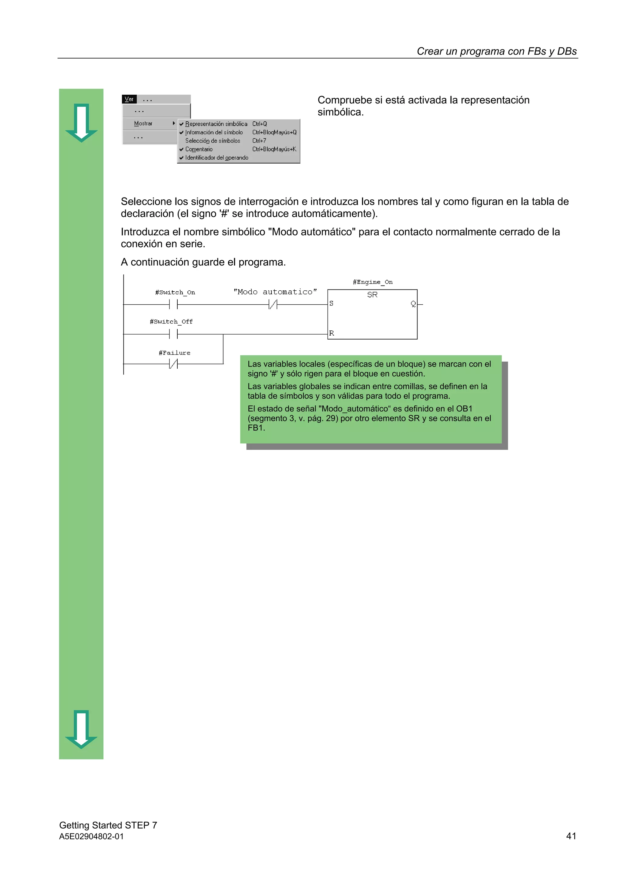 Crear un programa con FBs y DBs
Getting Started STEP 7
A5E02904802-01 41
Compruebe si está activada la representación
simbólica.
Seleccione los signos de interrogación e introduzca los nombres tal y como figuran en la tabla de
declaración (el signo '#' se introduce automáticamente).
Introduzca el nombre simbólico "Modo automático" para el contacto normalmente cerrado de la
conexión en serie.
A continuación guarde el programa.
Las variables locales (específicas de un bloque) se marcan con el
signo '#' y sólo rigen para el bloque en cuestión.
Las variables globales se indican entre comillas, se definen en la
tabla de símbolos y son válidas para todo el programa.
El estado de señal "Modo_automático“ es definido en el OB1
(segmento 3, v. pág. 29) por otro elemento SR y se consulta en el
FB1.
 