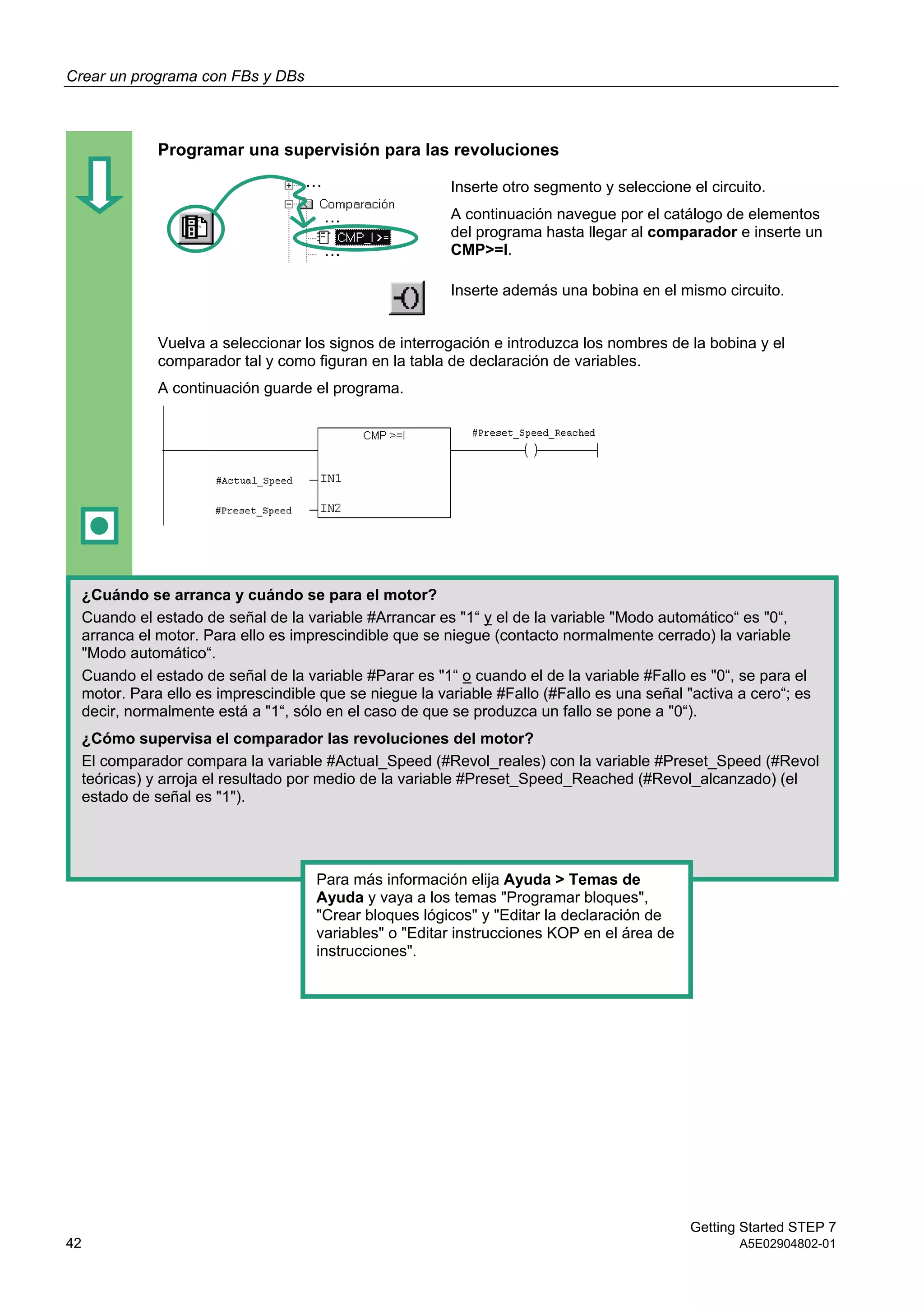 Crear un programa con FBs y DBs
Getting Started STEP 7
42 A5E02904802-01
Programar una supervisión para las revoluciones
Inserte otro segmento y seleccione el circuito.
A continuación navegue por el catálogo de elementos
del programa hasta llegar al comparador e inserte un
CMP>=I.
Inserte además una bobina en el mismo circuito.
Vuelva a seleccionar los signos de interrogación e introduzca los nombres de la bobina y el
comparador tal y como figuran en la tabla de declaración de variables.
A continuación guarde el programa.
¿Cuándo se arranca y cuándo se para el motor?
Cuando el estado de señal de la variable #Arrancar es "1“ y el de la variable "Modo automático“ es "0“,
arranca el motor. Para ello es imprescindible que se niegue (contacto normalmente cerrado) la variable
"Modo automático“.
Cuando el estado de señal de la variable #Parar es "1“ o cuando el de la variable #Fallo es "0“, se para el
motor. Para ello es imprescindible que se niegue la variable #Fallo (#Fallo es una señal "activa a cero“; es
decir, normalmente está a "1“, sólo en el caso de que se produzca un fallo se pone a "0“).
¿Cómo supervisa el comparador las revoluciones del motor?
El comparador compara la variable #Actual_Speed (#Revol_reales) con la variable #Preset_Speed (#Revol
teóricas) y arroja el resultado por medio de la variable #Preset_Speed_Reached (#Revol_alcanzado) (el
estado de señal es "1").
Para más información elija Ayuda > Temas de
Ayuda y vaya a los temas "Programar bloques",
"Crear bloques lógicos" y "Editar la declaración de
variables" o "Editar instrucciones KOP en el área de
instrucciones".
 