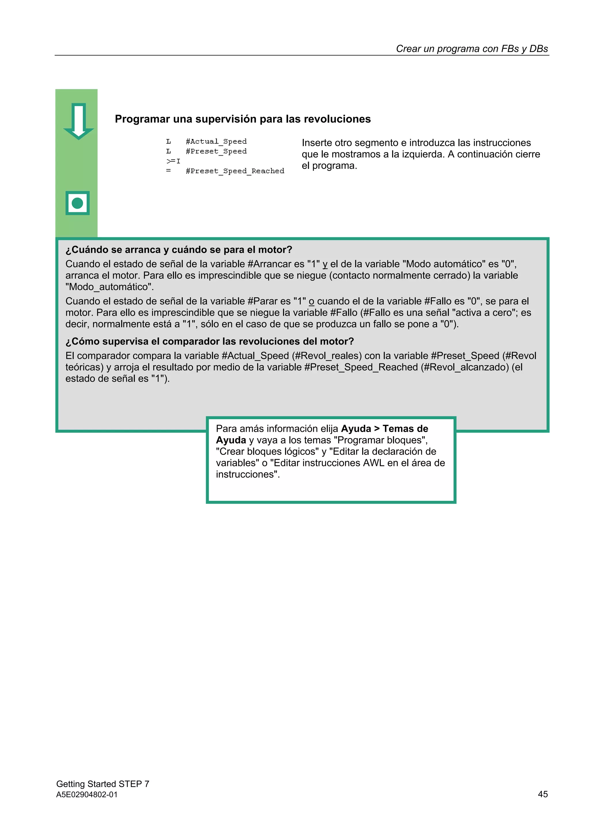 Crear un programa con FBs y DBs
Getting Started STEP 7
A5E02904802-01 45
Programar una supervisión para las revoluciones
Inserte otro segmento e introduzca las instrucciones
que le mostramos a la izquierda. A continuación cierre
el programa.
¿Cuándo se arranca y cuándo se para el motor?
Cuando el estado de señal de la variable #Arrancar es "1" y el de la variable "Modo automático" es "0",
arranca el motor. Para ello es imprescindible que se niegue (contacto normalmente cerrado) la variable
"Modo_automático".
Cuando el estado de señal de la variable #Parar es "1" o cuando el de la variable #Fallo es "0", se para el
motor. Para ello es imprescindible que se niegue la variable #Fallo (#Fallo es una señal "activa a cero"; es
decir, normalmente está a "1", sólo en el caso de que se produzca un fallo se pone a "0").
¿Cómo supervisa el comparador las revoluciones del motor?
El comparador compara la variable #Actual_Speed (#Revol_reales) con la variable #Preset_Speed (#Revol
teóricas) y arroja el resultado por medio de la variable #Preset_Speed_Reached (#Revol_alcanzado) (el
estado de señal es "1").
Para amás información elija Ayuda > Temas de
Ayuda y vaya a los temas "Programar bloques",
"Crear bloques lógicos" y "Editar la declaración de
variables" o "Editar instrucciones AWL en el área de
instrucciones".
 