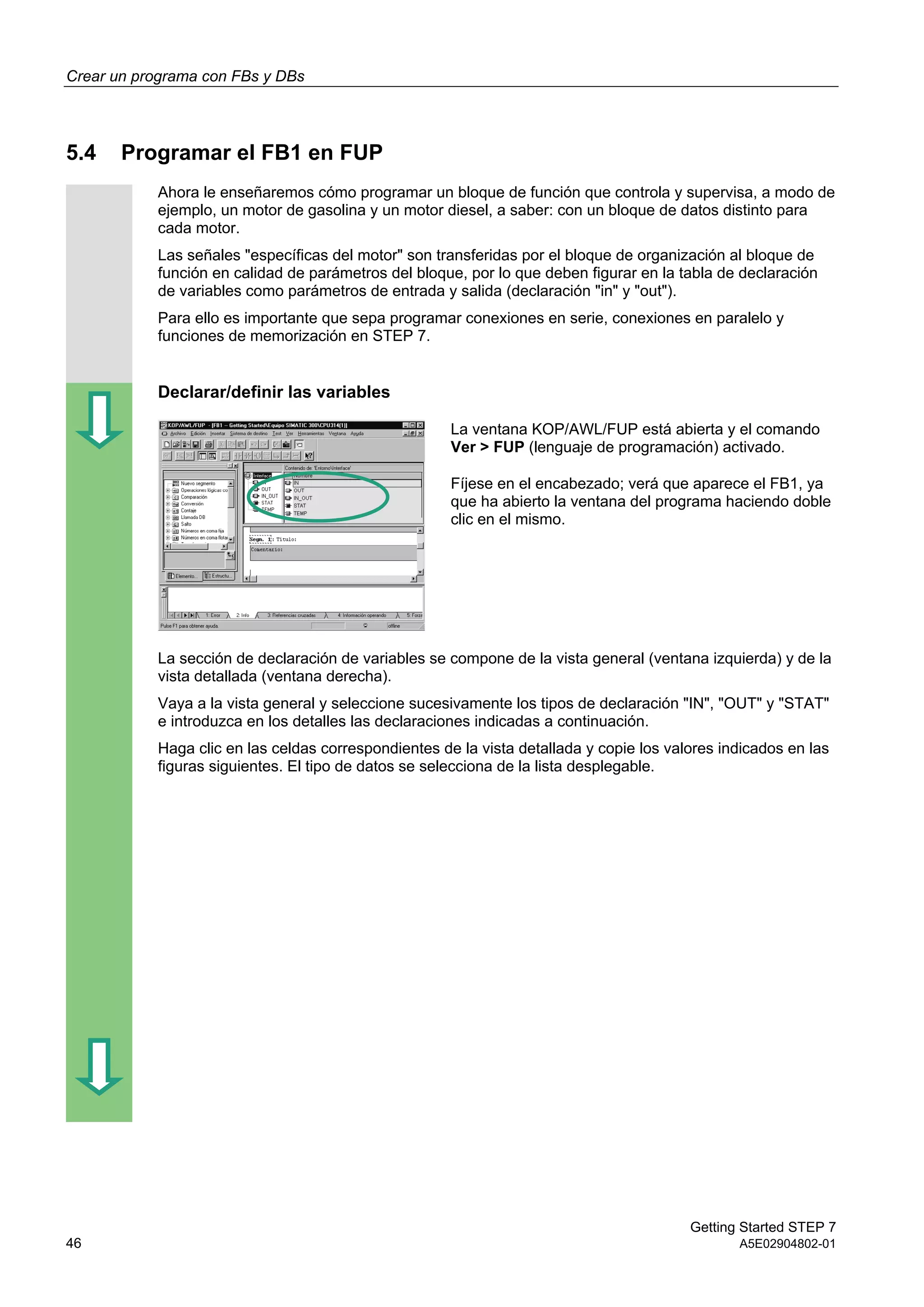 Crear un programa con FBs y DBs
Getting Started STEP 7
46 A5E02904802-01
5.4 Programar el FB1 en FUP
Ahora le enseñaremos cómo programar un bloque de función que controla y supervisa, a modo de
ejemplo, un motor de gasolina y un motor diesel, a saber: con un bloque de datos distinto para
cada motor.
Las señales "específicas del motor" son transferidas por el bloque de organización al bloque de
función en calidad de parámetros del bloque, por lo que deben figurar en la tabla de declaración
de variables como parámetros de entrada y salida (declaración "in" y "out").
Para ello es importante que sepa programar conexiones en serie, conexiones en paralelo y
funciones de memorización en STEP 7.
Declarar/definir las variables
La ventana KOP/AWL/FUP está abierta y el comando
Ver > FUP (lenguaje de programación) activado.
Fíjese en el encabezado; verá que aparece el FB1, ya
que ha abierto la ventana del programa haciendo doble
clic en el mismo.
La sección de declaración de variables se compone de la vista general (ventana izquierda) y de la
vista detallada (ventana derecha).
Vaya a la vista general y seleccione sucesivamente los tipos de declaración "IN", "OUT" y "STAT"
e introduzca en los detalles las declaraciones indicadas a continuación.
Haga clic en las celdas correspondientes de la vista detallada y copie los valores indicados en las
figuras siguientes. El tipo de datos se selecciona de la lista desplegable.
 