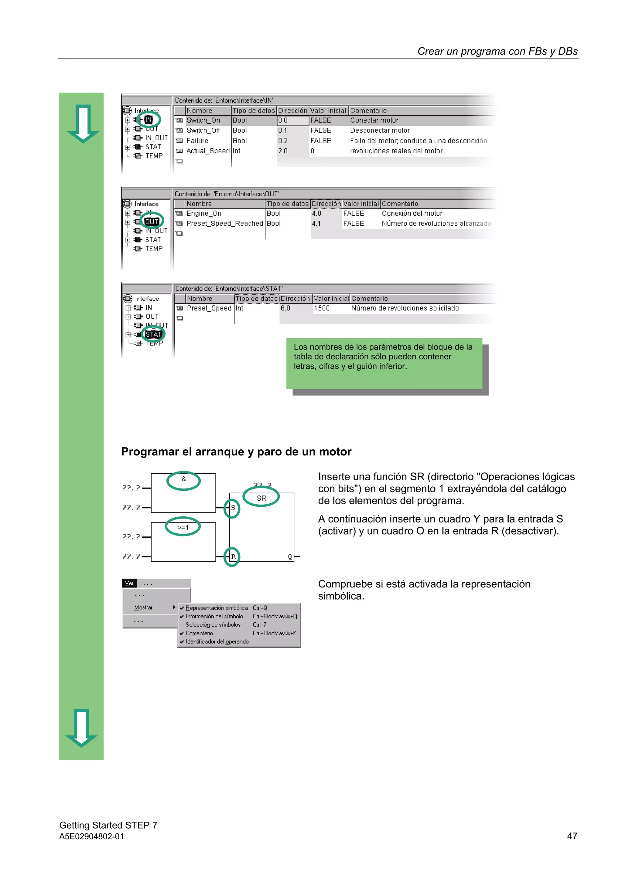 Crear un programa con FBs y DBs
Getting Started STEP 7
A5E02904802-01 47
Programar el arranque y paro de un motor
Inserte una función SR (directorio "Operaciones lógicas
con bits") en el segmento 1 extrayéndola del catálogo
de los elementos del programa.
A continuación inserte un cuadro Y para la entrada S
(activar) y un cuadro O en la entrada R (desactivar).
Compruebe si está activada la representación
simbólica.
Los nombres de los parámetros del bloque de la
tabla de declaración sólo pueden contener
letras, cifras y el guión inferior.
 