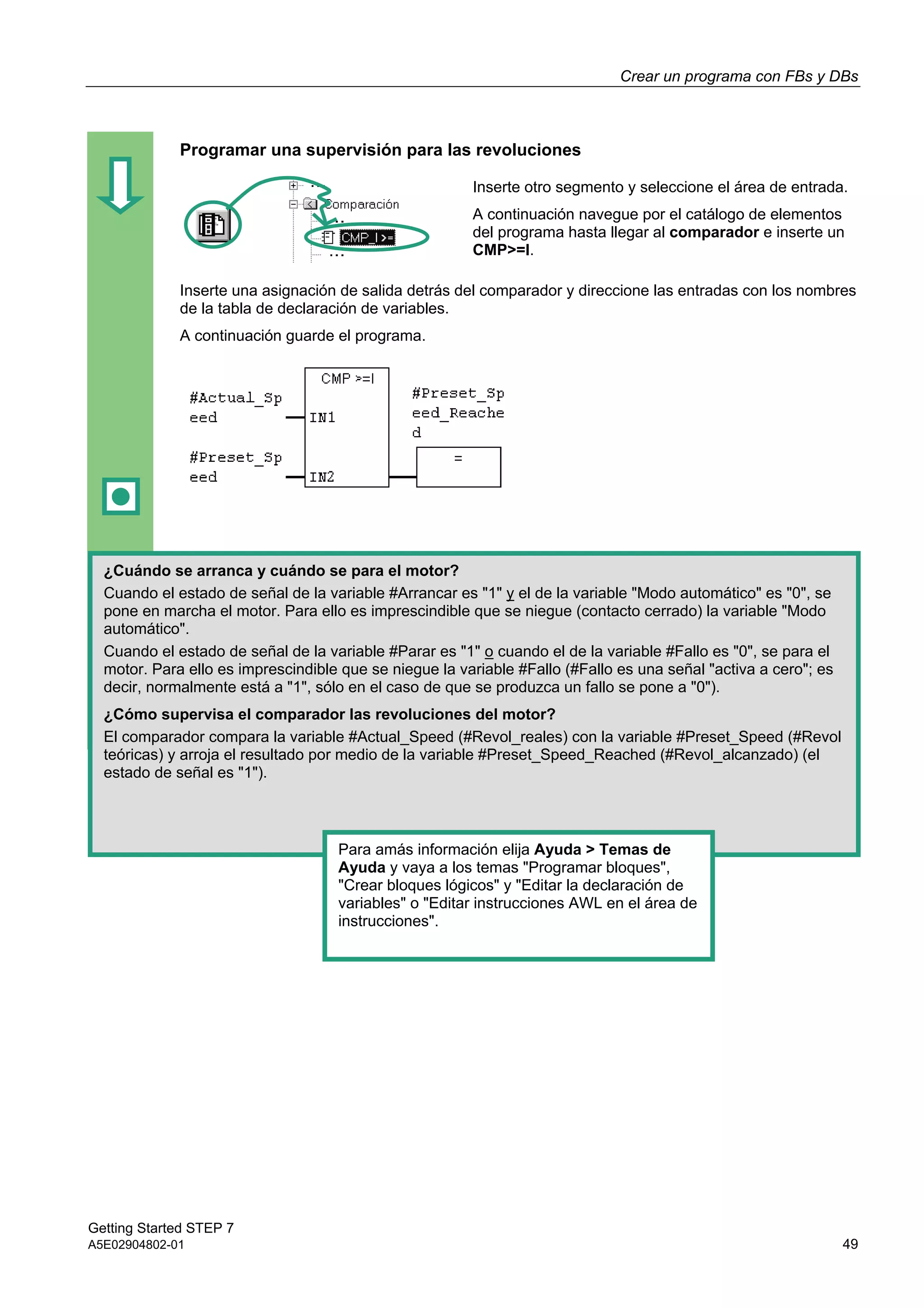 Crear un programa con FBs y DBs
Getting Started STEP 7
A5E02904802-01 49
Programar una supervisión para las revoluciones
Inserte otro segmento y seleccione el área de entrada.
A continuación navegue por el catálogo de elementos
del programa hasta llegar al comparador e inserte un
CMP>=I.
Inserte una asignación de salida detrás del comparador y direccione las entradas con los nombres
de la tabla de declaración de variables.
A continuación guarde el programa.
¿Cuándo se arranca y cuándo se para el motor?
Cuando el estado de señal de la variable #Arrancar es "1" y el de la variable "Modo automático" es "0", se
pone en marcha el motor. Para ello es imprescindible que se niegue (contacto cerrado) la variable "Modo
automático".
Cuando el estado de señal de la variable #Parar es "1" o cuando el de la variable #Fallo es "0", se para el
motor. Para ello es imprescindible que se niegue la variable #Fallo (#Fallo es una señal "activa a cero"; es
decir, normalmente está a "1", sólo en el caso de que se produzca un fallo se pone a "0").
¿Cómo supervisa el comparador las revoluciones del motor?
El comparador compara la variable #Actual_Speed (#Revol_reales) con la variable #Preset_Speed (#Revol
teóricas) y arroja el resultado por medio de la variable #Preset_Speed_Reached (#Revol_alcanzado) (el
estado de señal es "1").
Para amás información elija Ayuda > Temas de
Ayuda y vaya a los temas "Programar bloques",
"Crear bloques lógicos" y "Editar la declaración de
variables" o "Editar instrucciones AWL en el área de
instrucciones".
 