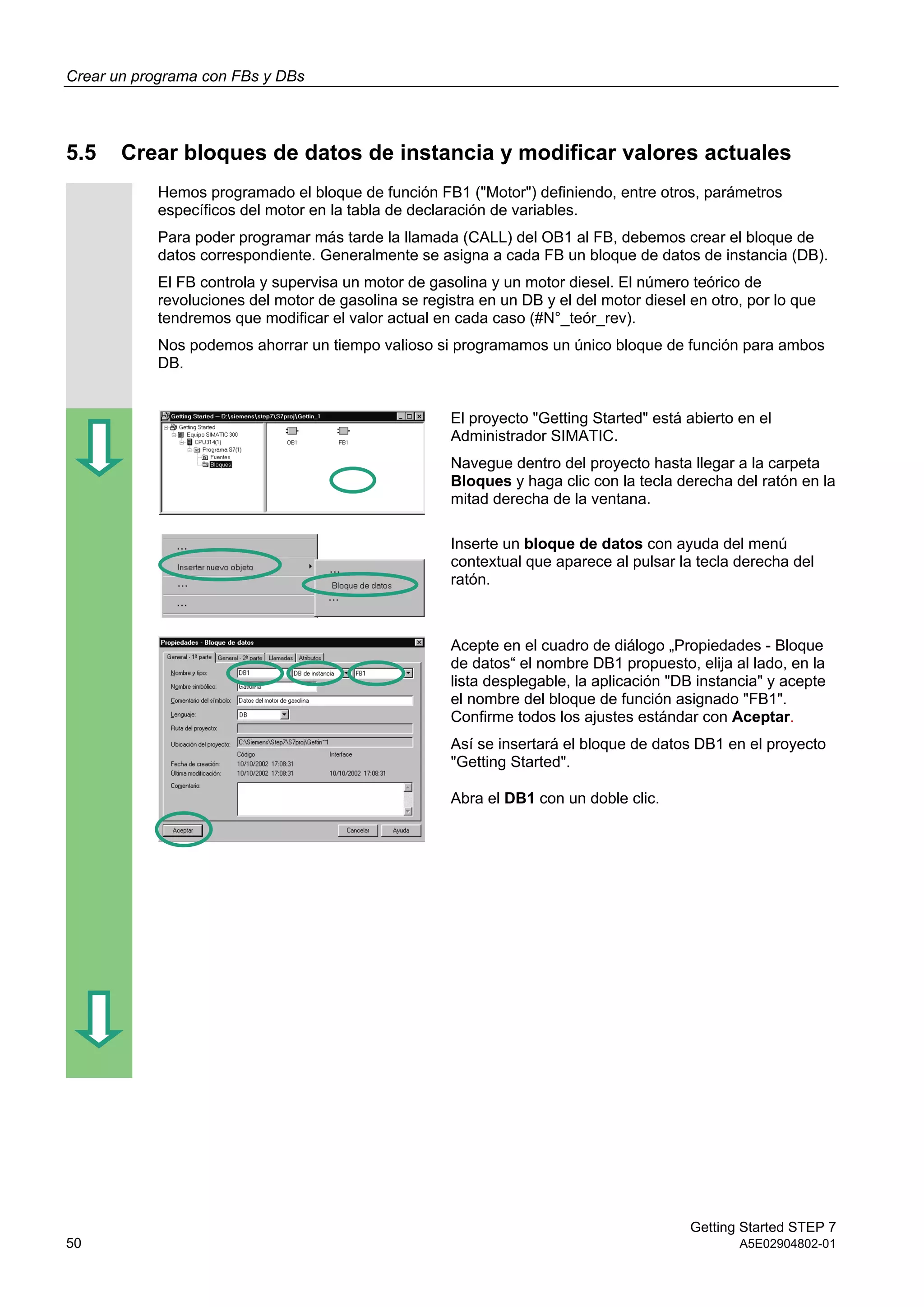 Crear un programa con FBs y DBs
Getting Started STEP 7
50 A5E02904802-01
5.5 Crear bloques de datos de instancia y modificar valores actuales
Hemos programado el bloque de función FB1 ("Motor") definiendo, entre otros, parámetros
específicos del motor en la tabla de declaración de variables.
Para poder programar más tarde la llamada (CALL) del OB1 al FB, debemos crear el bloque de
datos correspondiente. Generalmente se asigna a cada FB un bloque de datos de instancia (DB).
El FB controla y supervisa un motor de gasolina y un motor diesel. El número teórico de
revoluciones del motor de gasolina se registra en un DB y el del motor diesel en otro, por lo que
tendremos que modificar el valor actual en cada caso (#N°_teór_rev).
Nos podemos ahorrar un tiempo valioso si programamos un único bloque de función para ambos
DB.
El proyecto "Getting Started" está abierto en el
Administrador SIMATIC.
Navegue dentro del proyecto hasta llegar a la carpeta
Bloques y haga clic con la tecla derecha del ratón en la
mitad derecha de la ventana.
Inserte un bloque de datos con ayuda del menú
contextual que aparece al pulsar la tecla derecha del
ratón.
Acepte en el cuadro de diálogo „Propiedades - Bloque
de datos“ el nombre DB1 propuesto, elija al lado, en la
lista desplegable, la aplicación "DB instancia" y acepte
el nombre del bloque de función asignado "FB1".
Confirme todos los ajustes estándar con Aceptar.
Así se insertará el bloque de datos DB1 en el proyecto
"Getting Started".
Abra el DB1 con un doble clic.
 