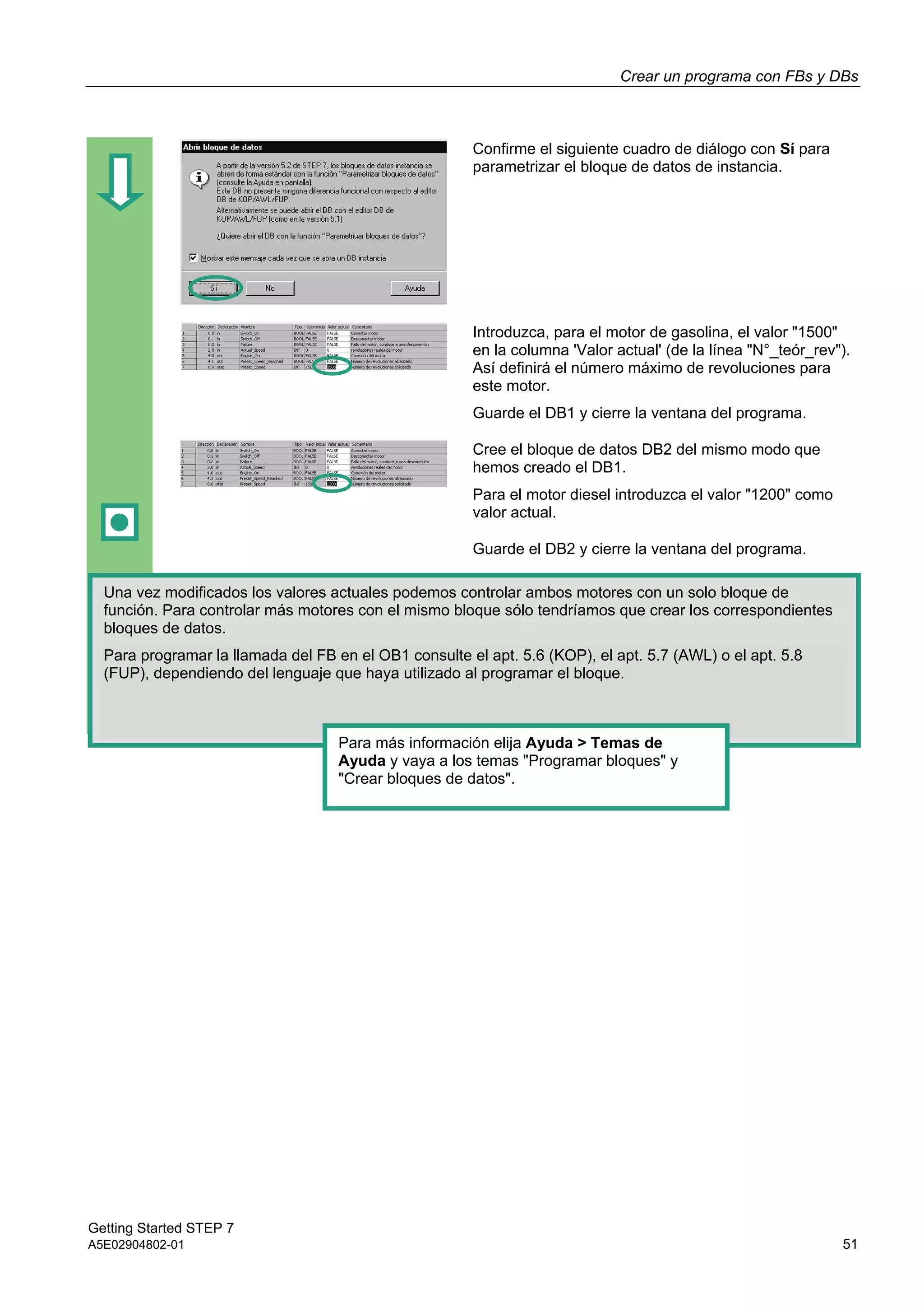 Crear un programa con FBs y DBs
Getting Started STEP 7
A5E02904802-01 51
Confirme el siguiente cuadro de diálogo con Sí para
parametrizar el bloque de datos de instancia.
Introduzca, para el motor de gasolina, el valor "1500"
en la columna 'Valor actual' (de la línea "N°_teór_rev").
Así definirá el número máximo de revoluciones para
este motor.
Guarde el DB1 y cierre la ventana del programa.
Cree el bloque de datos DB2 del mismo modo que
hemos creado el DB1.
Para el motor diesel introduzca el valor "1200" como
valor actual.
Guarde el DB2 y cierre la ventana del programa.
Una vez modificados los valores actuales podemos controlar ambos motores con un solo bloque de
función. Para controlar más motores con el mismo bloque sólo tendríamos que crear los correspondientes
bloques de datos.
Para programar la llamada del FB en el OB1 consulte el apt. 5.6 (KOP), el apt. 5.7 (AWL) o el apt. 5.8
(FUP), dependiendo del lenguaje que haya utilizado al programar el bloque.
Para más información elija Ayuda > Temas de
Ayuda y vaya a los temas "Programar bloques" y
"Crear bloques de datos".
 