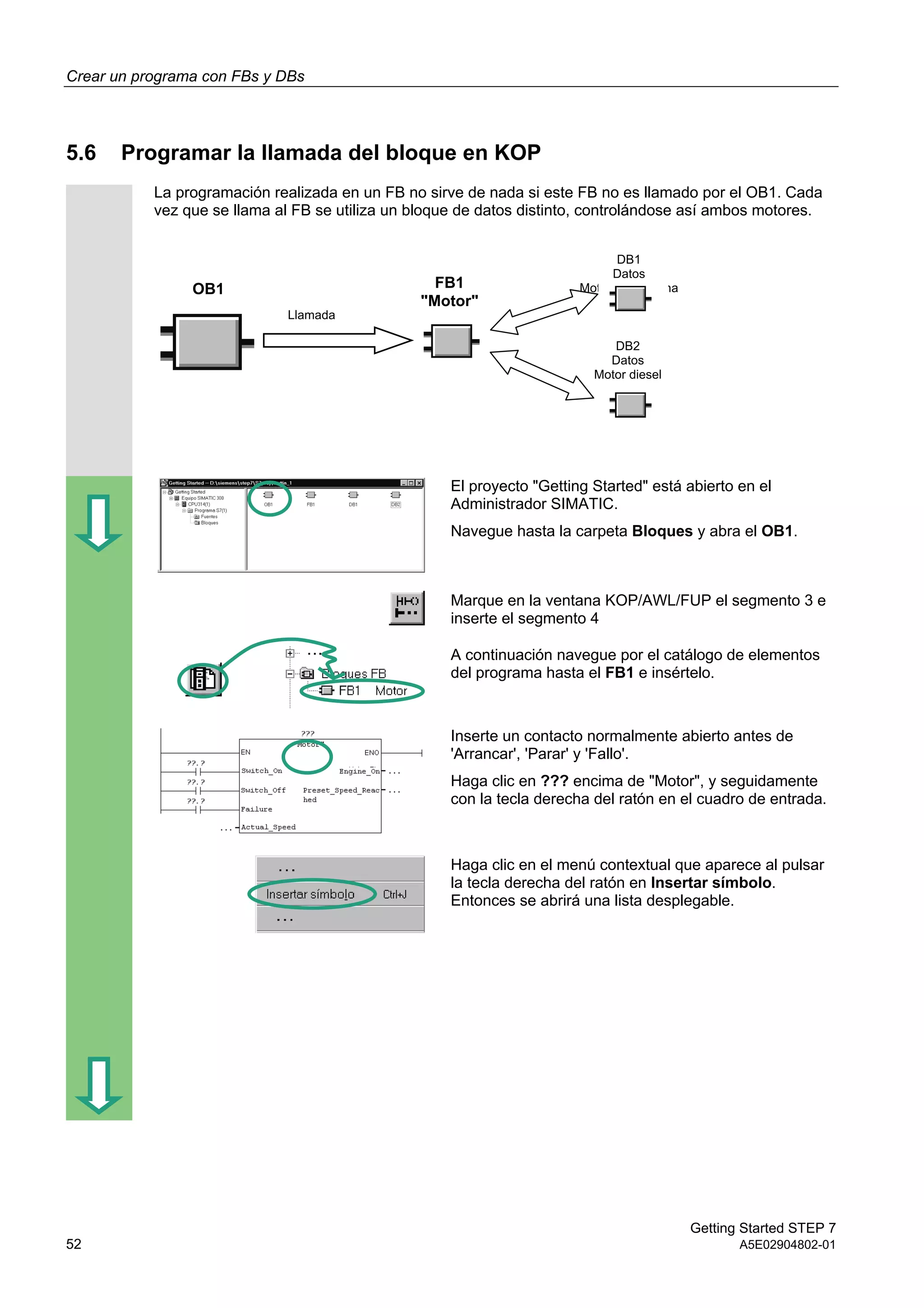 Crear un programa con FBs y DBs
Getting Started STEP 7
52 A5E02904802-01
5.6 Programar la llamada del bloque en KOP
La programación realizada en un FB no sirve de nada si este FB no es llamado por el OB1. Cada
vez que se llama al FB se utiliza un bloque de datos distinto, controlándose así ambos motores.
El proyecto "Getting Started" está abierto en el
Administrador SIMATIC.
Navegue hasta la carpeta Bloques y abra el OB1.
Marque en la ventana KOP/AWL/FUP el segmento 3 e
inserte el segmento 4
A continuación navegue por el catálogo de elementos
del programa hasta el FB1 e insértelo.
Inserte un contacto normalmente abierto antes de
'Arrancar', 'Parar' y 'Fallo'.
Haga clic en ??? encima de "Motor", y seguidamente
con la tecla derecha del ratón en el cuadro de entrada.
Haga clic en el menú contextual que aparece al pulsar
la tecla derecha del ratón en Insertar símbolo.
Entonces se abrirá una lista desplegable.
OB1
Llamada
DB1
Datos
Motor de gasolina
DB2
Datos
Motor diesel
FB1
"Motor"
 