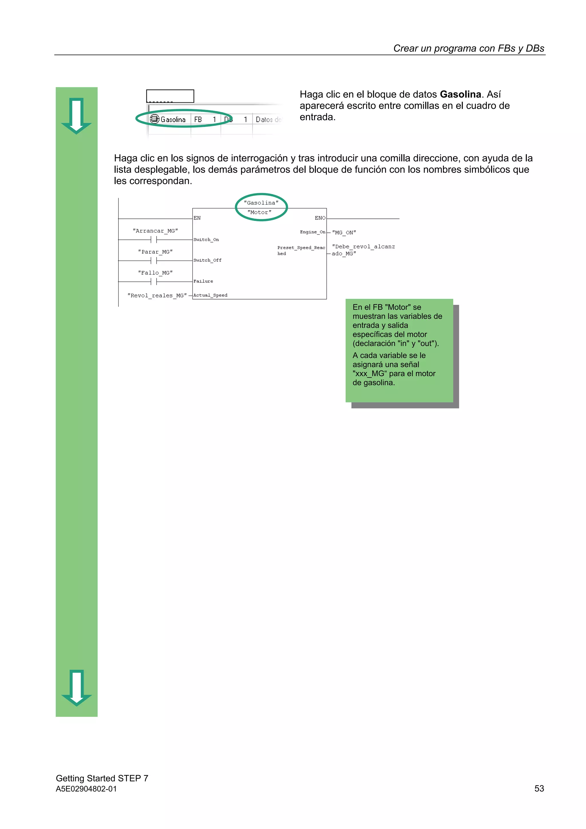 Crear un programa con FBs y DBs
Getting Started STEP 7
A5E02904802-01 53
Haga clic en el bloque de datos Gasolina. Así
aparecerá escrito entre comillas en el cuadro de
entrada.
Haga clic en los signos de interrogación y tras introducir una comilla direccione, con ayuda de la
lista desplegable, los demás parámetros del bloque de función con los nombres simbólicos que
les correspondan.
En el FB "Motor" se
muestran las variables de
entrada y salida
específicas del motor
(declaración "in" y "out").
A cada variable se le
asignará una señal
"xxx_MG“ para el motor
de gasolina.
 