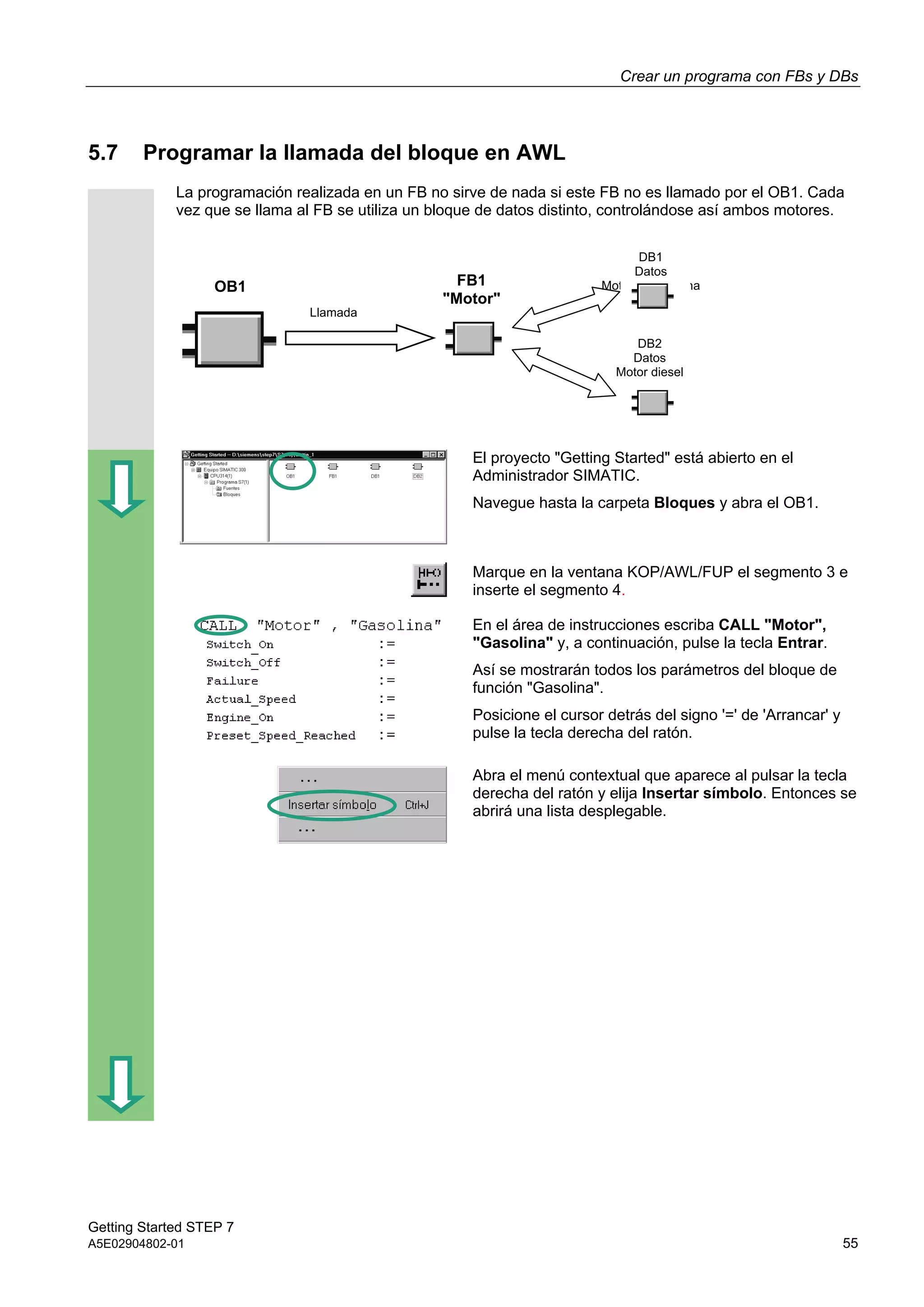 Crear un programa con FBs y DBs
Getting Started STEP 7
A5E02904802-01 55
5.7 Programar la llamada del bloque en AWL
La programación realizada en un FB no sirve de nada si este FB no es llamado por el OB1. Cada
vez que se llama al FB se utiliza un bloque de datos distinto, controlándose así ambos motores.
El proyecto "Getting Started" está abierto en el
Administrador SIMATIC.
Navegue hasta la carpeta Bloques y abra el OB1.
Marque en la ventana KOP/AWL/FUP el segmento 3 e
inserte el segmento 4.
En el área de instrucciones escriba CALL "Motor",
"Gasolina" y, a continuación, pulse la tecla Entrar.
Así se mostrarán todos los parámetros del bloque de
función "Gasolina".
Posicione el cursor detrás del signo '=' de 'Arrancar' y
pulse la tecla derecha del ratón.
Abra el menú contextual que aparece al pulsar la tecla
derecha del ratón y elija Insertar símbolo. Entonces se
abrirá una lista desplegable.
OB1
Llamada
DB1
Datos
Motor de gasolina
DB2
Datos
Motor diesel
FB1
"Motor"
 