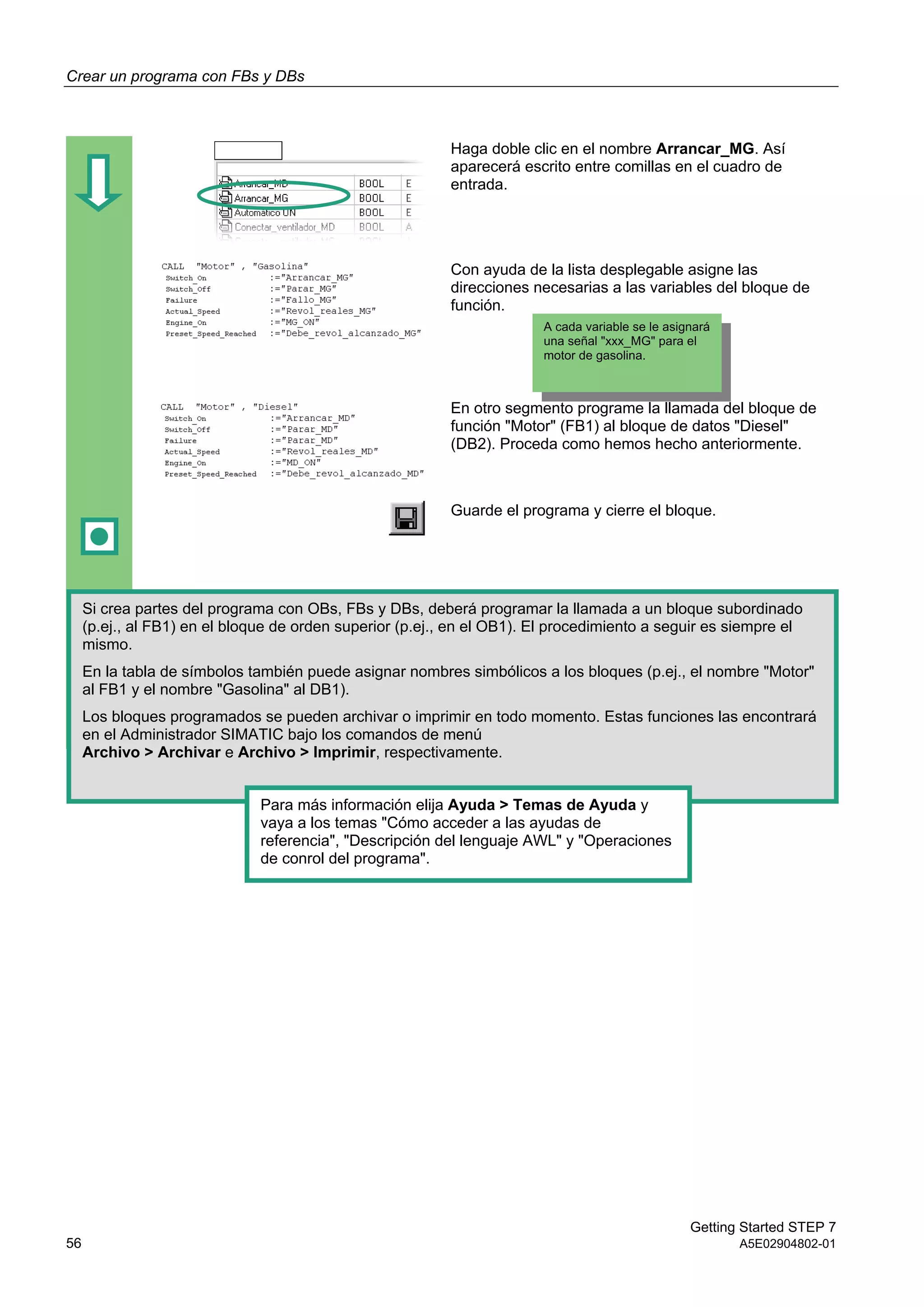 Crear un programa con FBs y DBs
Getting Started STEP 7
56 A5E02904802-01
Haga doble clic en el nombre Arrancar_MG. Así
aparecerá escrito entre comillas en el cuadro de
entrada.
Con ayuda de la lista desplegable asigne las
direcciones necesarias a las variables del bloque de
función.
En otro segmento programe la llamada del bloque de
función "Motor" (FB1) al bloque de datos "Diesel"
(DB2). Proceda como hemos hecho anteriormente.
Guarde el programa y cierre el bloque.
A cada variable se le asignará
una señal "xxx_MG" para el
motor de gasolina.
Si crea partes del programa con OBs, FBs y DBs, deberá programar la llamada a un bloque subordinado
(p.ej., al FB1) en el bloque de orden superior (p.ej., en el OB1). El procedimiento a seguir es siempre el
mismo.
En la tabla de símbolos también puede asignar nombres simbólicos a los bloques (p.ej., el nombre "Motor"
al FB1 y el nombre "Gasolina" al DB1).
Los bloques programados se pueden archivar o imprimir en todo momento. Estas funciones las encontrará
en el Administrador SIMATIC bajo los comandos de menú
Archivo > Archivar e Archivo > Imprimir, respectivamente.
Para más información elija Ayuda > Temas de Ayuda y
vaya a los temas "Cómo acceder a las ayudas de
referencia", "Descripción del lenguaje AWL" y "Operaciones
de conrol del programa".
 
