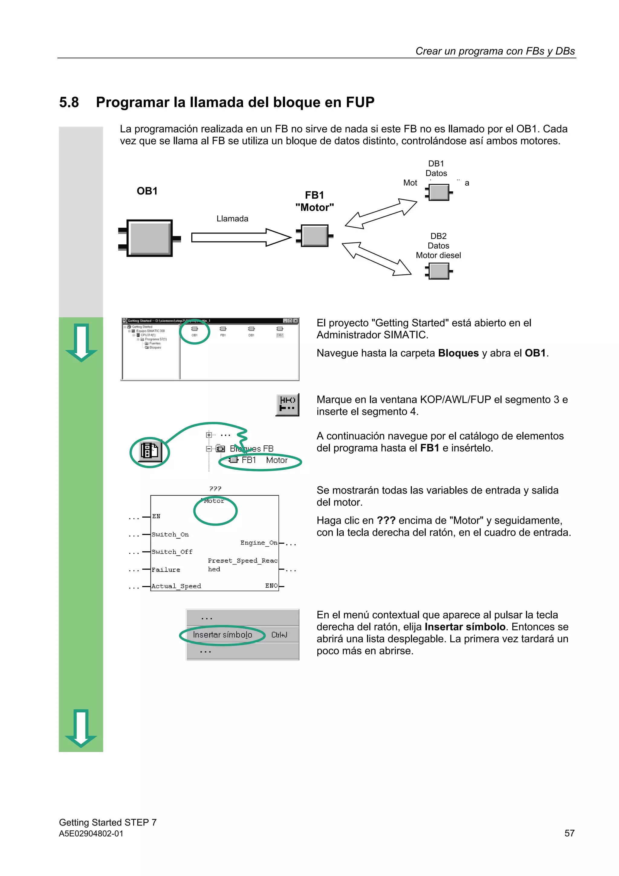 Crear un programa con FBs y DBs
Getting Started STEP 7
A5E02904802-01 57
5.8 Programar la llamada del bloque en FUP
La programación realizada en un FB no sirve de nada si este FB no es llamado por el OB1. Cada
vez que se llama al FB se utiliza un bloque de datos distinto, controlándose así ambos motores.
El proyecto "Getting Started" está abierto en el
Administrador SIMATIC.
Navegue hasta la carpeta Bloques y abra el OB1.
Marque en la ventana KOP/AWL/FUP el segmento 3 e
inserte el segmento 4.
A continuación navegue por el catálogo de elementos
del programa hasta el FB1 e insértelo.
Se mostrarán todas las variables de entrada y salida
del motor.
Haga clic en ??? encima de "Motor" y seguidamente,
con la tecla derecha del ratón, en el cuadro de entrada.
En el menú contextual que aparece al pulsar la tecla
derecha del ratón, elija Insertar símbolo. Entonces se
abrirá una lista desplegable. La primera vez tardará un
poco más en abrirse.
OB1
Llamada
DB1
Datos
Motor de gasolina
DB2
Datos
Motor diesel
FB1
"Motor"
 