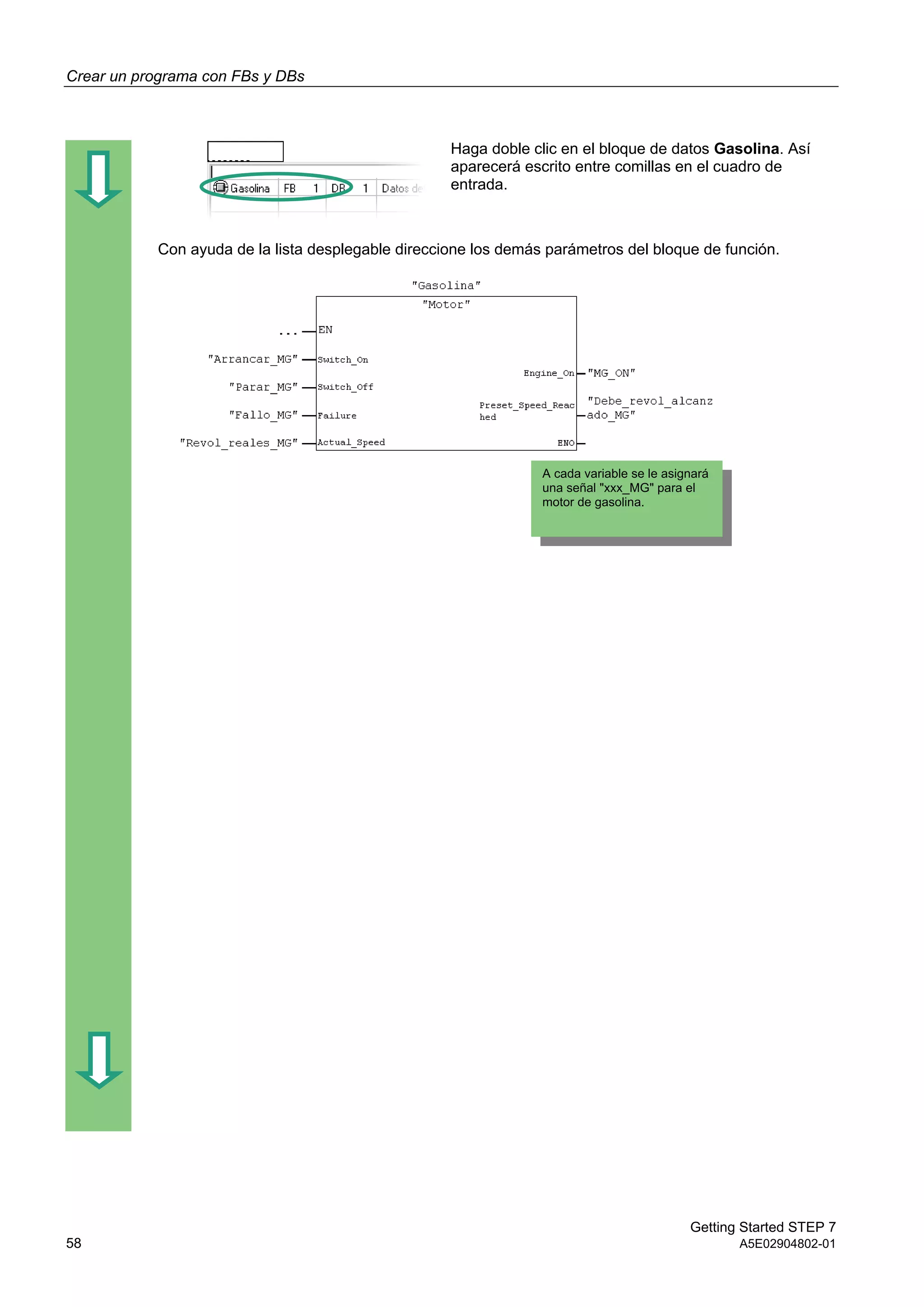 Crear un programa con FBs y DBs
Getting Started STEP 7
58 A5E02904802-01
Haga doble clic en el bloque de datos Gasolina. Así
aparecerá escrito entre comillas en el cuadro de
entrada.
Con ayuda de la lista desplegable direccione los demás parámetros del bloque de función.
A cada variable se le asignará
una señal "xxx_MG" para el
motor de gasolina.
 