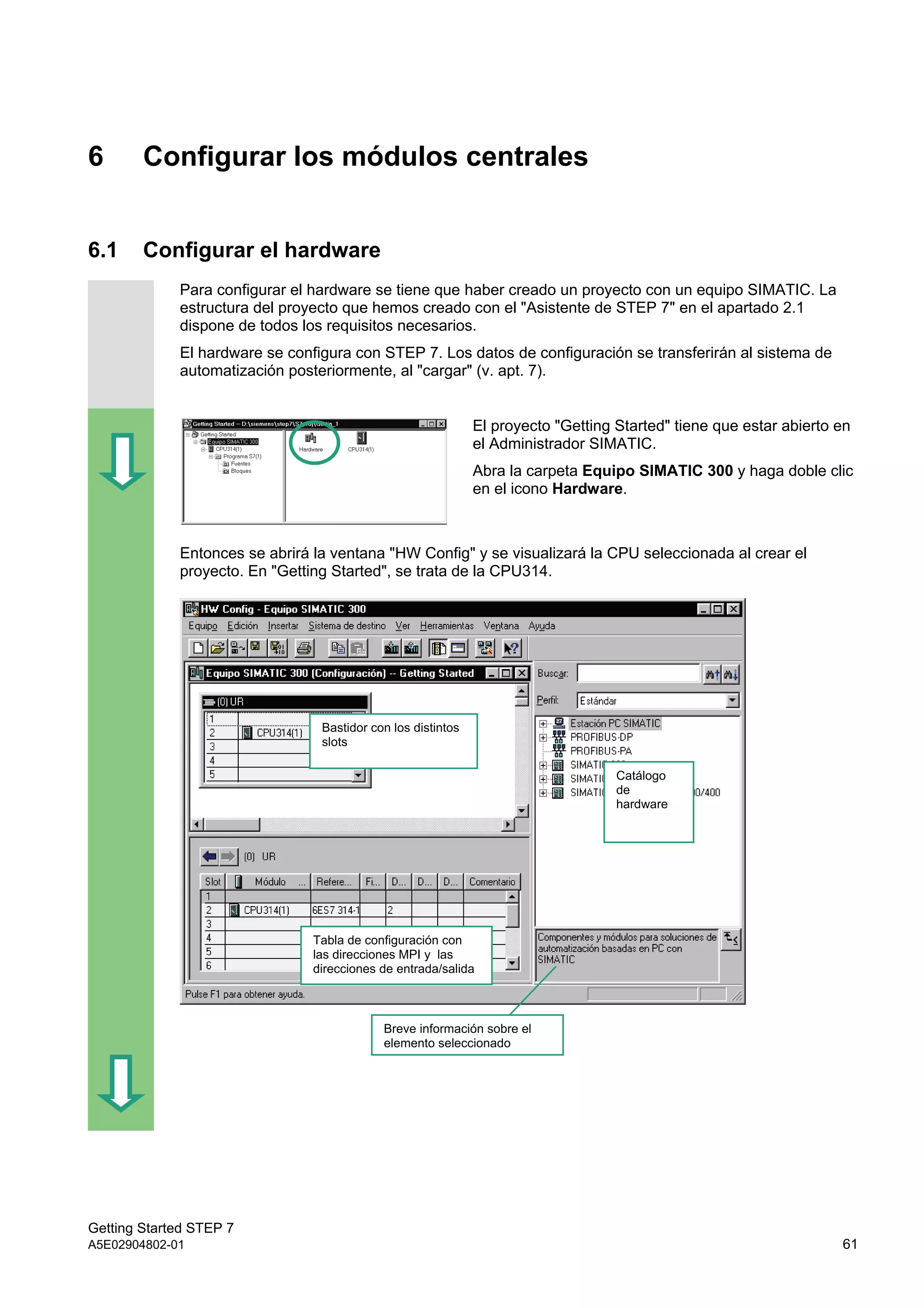 Getting Started STEP 7
A5E02904802-01 61
6 Configurar los módulos centrales
6.1 Configurar el hardware
Para configurar el hardware se tiene que haber creado un proyecto con un equipo SIMATIC. La
estructura del proyecto que hemos creado con el "Asistente de STEP 7" en el apartado 2.1
dispone de todos los requisitos necesarios.
El hardware se configura con STEP 7. Los datos de configuración se transferirán al sistema de
automatización posteriormente, al "cargar" (v. apt. 7).
El proyecto "Getting Started" tiene que estar abierto en
el Administrador SIMATIC.
Abra la carpeta Equipo SIMATIC 300 y haga doble clic
en el icono Hardware.
Entonces se abrirá la ventana "HW Config" y se visualizará la CPU seleccionada al crear el
proyecto. En "Getting Started", se trata de la CPU314.
Bastidor con los distintos
slots
Tabla de configuración con
las direcciones MPI y las
direcciones de entrada/salida
Catálogo
de
hardware
Breve información sobre el
elemento seleccionado
 