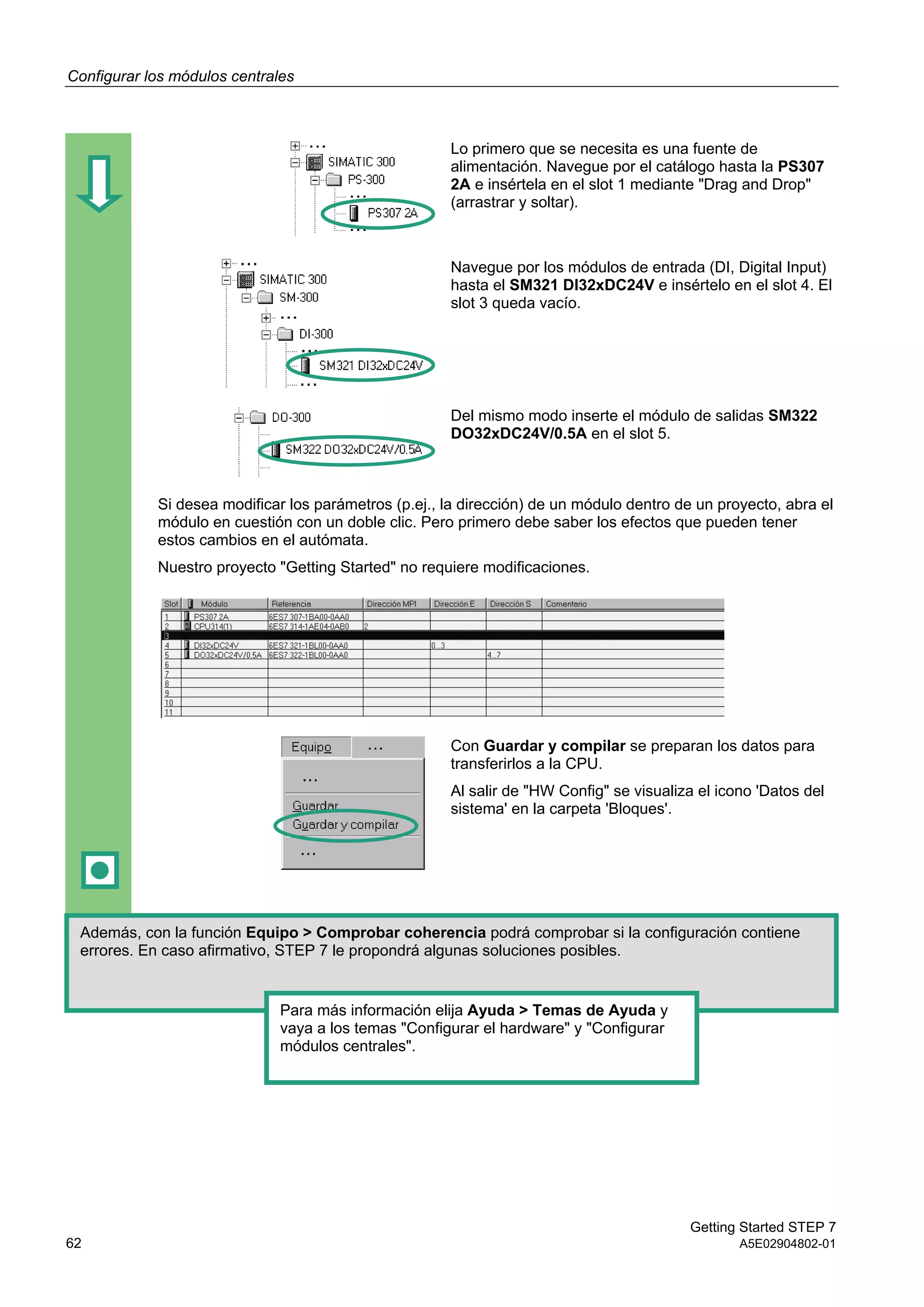 Configurar los módulos centrales
Getting Started STEP 7
62 A5E02904802-01
Lo primero que se necesita es una fuente de
alimentación. Navegue por el catálogo hasta la PS307
2A e insértela en el slot 1 mediante "Drag and Drop"
(arrastrar y soltar).
Navegue por los módulos de entrada (DI, Digital Input)
hasta el SM321 DI32xDC24V e insértelo en el slot 4. El
slot 3 queda vacío.
Del mismo modo inserte el módulo de salidas SM322
DO32xDC24V/0.5A en el slot 5.
Si desea modificar los parámetros (p.ej., la dirección) de un módulo dentro de un proyecto, abra el
módulo en cuestión con un doble clic. Pero primero debe saber los efectos que pueden tener
estos cambios en el autómata.
Nuestro proyecto "Getting Started" no requiere modificaciones.
Con Guardar y compilar se preparan los datos para
transferirlos a la CPU.
Al salir de "HW Config" se visualiza el icono 'Datos del
sistema' en la carpeta 'Bloques'.
Además, con la función Equipo > Comprobar coherencia podrá comprobar si la configuración contiene
errores. En caso afirmativo, STEP 7 le propondrá algunas soluciones posibles.
Para más información elija Ayuda > Temas de Ayuda y
vaya a los temas "Configurar el hardware" y "Configurar
módulos centrales".
 