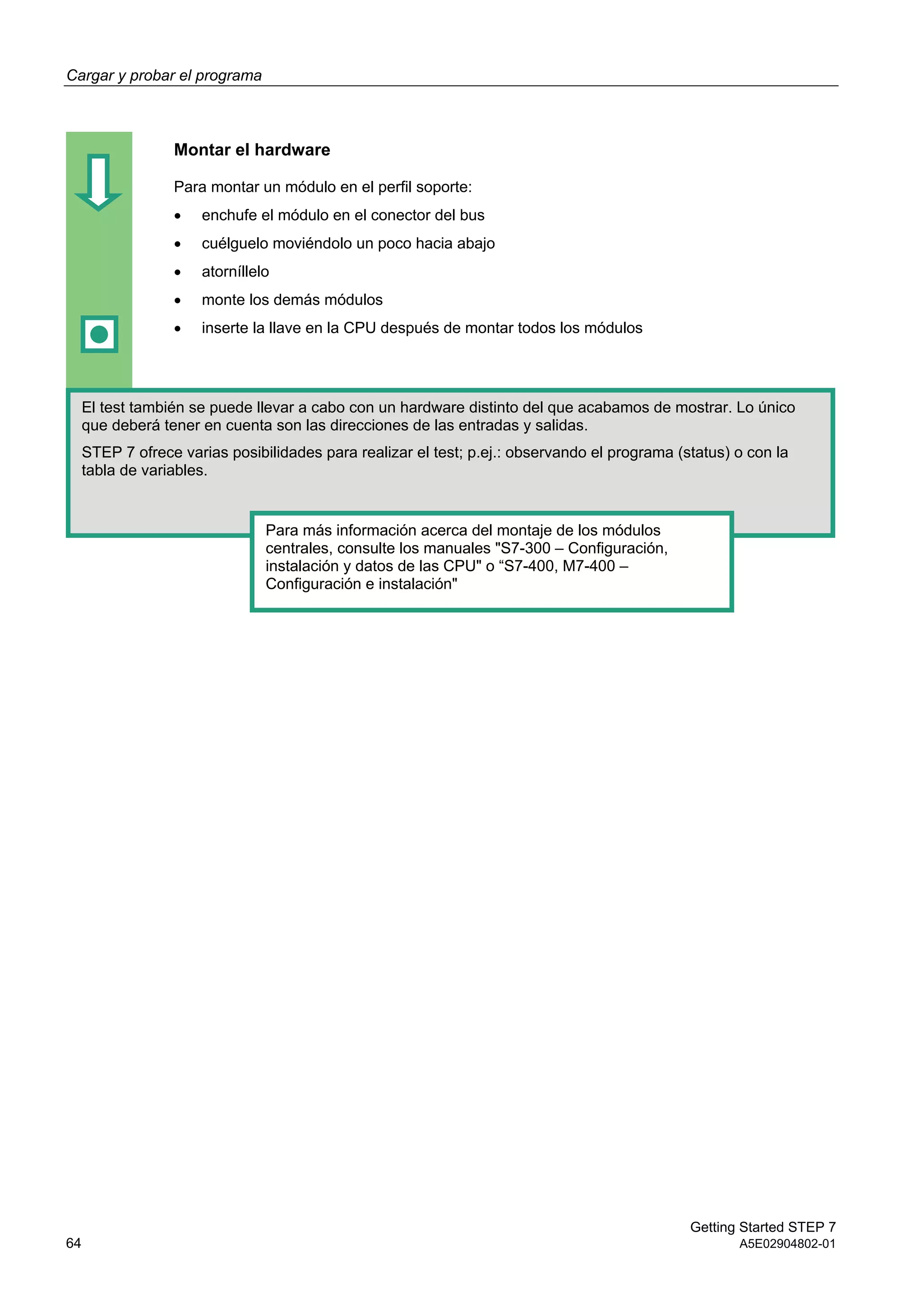 Cargar y probar el programa
Getting Started STEP 7
64 A5E02904802-01
Montar el hardware
Para montar un módulo en el perfil soporte:
 enchufe el módulo en el conector del bus
 cuélguelo moviéndolo un poco hacia abajo
 atorníllelo
 monte los demás módulos
 inserte la llave en la CPU después de montar todos los módulos
El test también se puede llevar a cabo con un hardware distinto del que acabamos de mostrar. Lo único
que deberá tener en cuenta son las direcciones de las entradas y salidas.
STEP 7 ofrece varias posibilidades para realizar el test; p.ej.: observando el programa (status) o con la
tabla de variables.
Para más información acerca del montaje de los módulos
centrales, consulte los manuales "S7-300 – Configuración,
instalación y datos de las CPU" o “S7-400, M7-400 –
Configuración e instalación"
 