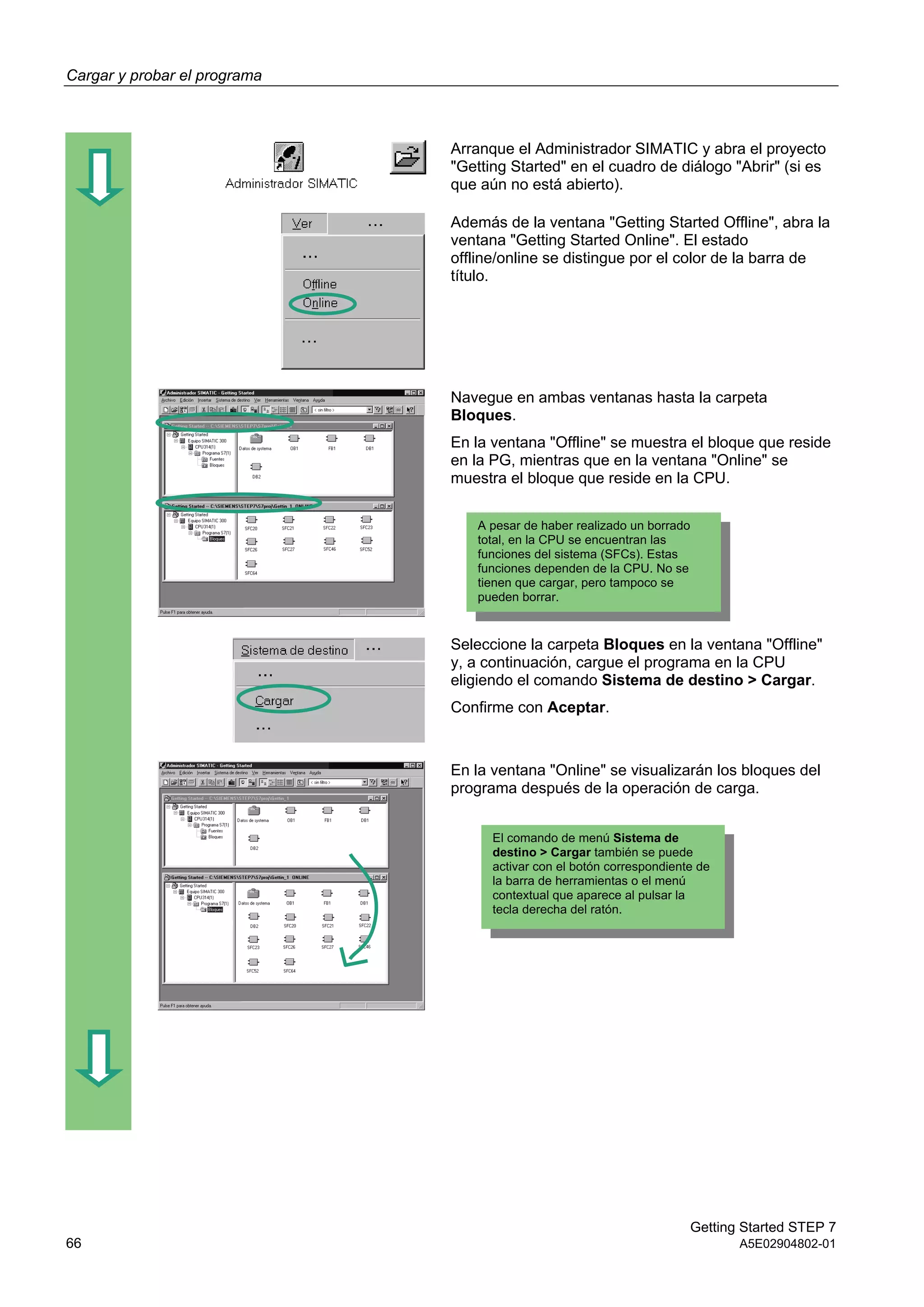 Cargar y probar el programa
Getting Started STEP 7
66 A5E02904802-01
Arranque el Administrador SIMATIC y abra el proyecto
"Getting Started" en el cuadro de diálogo "Abrir" (si es
que aún no está abierto).
Además de la ventana "Getting Started Offline", abra la
ventana "Getting Started Online". El estado
offline/online se distingue por el color de la barra de
título.
Navegue en ambas ventanas hasta la carpeta
Bloques.
En la ventana "Offline" se muestra el bloque que reside
en la PG, mientras que en la ventana "Online" se
muestra el bloque que reside en la CPU.
Seleccione la carpeta Bloques en la ventana "Offline"
y, a continuación, cargue el programa en la CPU
eligiendo el comando Sistema de destino > Cargar.
Confirme con Aceptar.
En la ventana "Online" se visualizarán los bloques del
programa después de la operación de carga.
A pesar de haber realizado un borrado
total, en la CPU se encuentran las
funciones del sistema (SFCs). Estas
funciones dependen de la CPU. No se
tienen que cargar, pero tampoco se
pueden borrar.
El comando de menú Sistema de
destino > Cargar también se puede
activar con el botón correspondiente de
la barra de herramientas o el menú
contextual que aparece al pulsar la
tecla derecha del ratón.
 