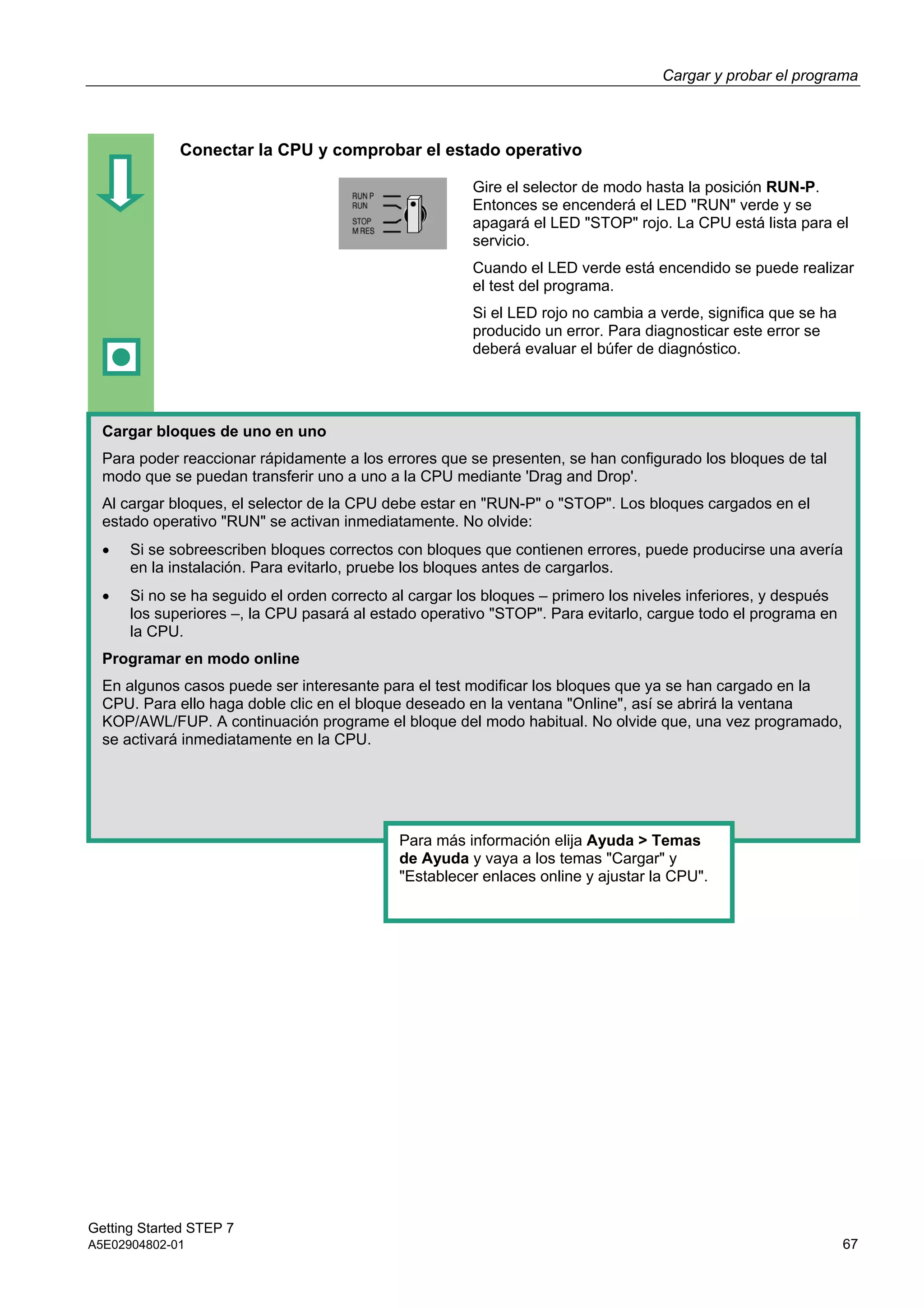 Cargar y probar el programa
Getting Started STEP 7
A5E02904802-01 67
Conectar la CPU y comprobar el estado operativo
Gire el selector de modo hasta la posición RUN-P.
Entonces se encenderá el LED "RUN" verde y se
apagará el LED "STOP" rojo. La CPU está lista para el
servicio.
Cuando el LED verde está encendido se puede realizar
el test del programa.
Si el LED rojo no cambia a verde, significa que se ha
producido un error. Para diagnosticar este error se
deberá evaluar el búfer de diagnóstico.
Cargar bloques de uno en uno
Para poder reaccionar rápidamente a los errores que se presenten, se han configurado los bloques de tal
modo que se puedan transferir uno a uno a la CPU mediante 'Drag and Drop'.
Al cargar bloques, el selector de la CPU debe estar en "RUN-P" o "STOP". Los bloques cargados en el
estado operativo "RUN" se activan inmediatamente. No olvide:
 Si se sobreescriben bloques correctos con bloques que contienen errores, puede producirse una avería
en la instalación. Para evitarlo, pruebe los bloques antes de cargarlos.
 Si no se ha seguido el orden correcto al cargar los bloques – primero los niveles inferiores, y después
los superiores –, la CPU pasará al estado operativo "STOP". Para evitarlo, cargue todo el programa en
la CPU.
Programar en modo online
En algunos casos puede ser interesante para el test modificar los bloques que ya se han cargado en la
CPU. Para ello haga doble clic en el bloque deseado en la ventana "Online", así se abrirá la ventana
KOP/AWL/FUP. A continuación programe el bloque del modo habitual. No olvide que, una vez programado,
se activará inmediatamente en la CPU.
Para más información elija Ayuda > Temas
de Ayuda y vaya a los temas "Cargar" y
"Establecer enlaces online y ajustar la CPU".
 