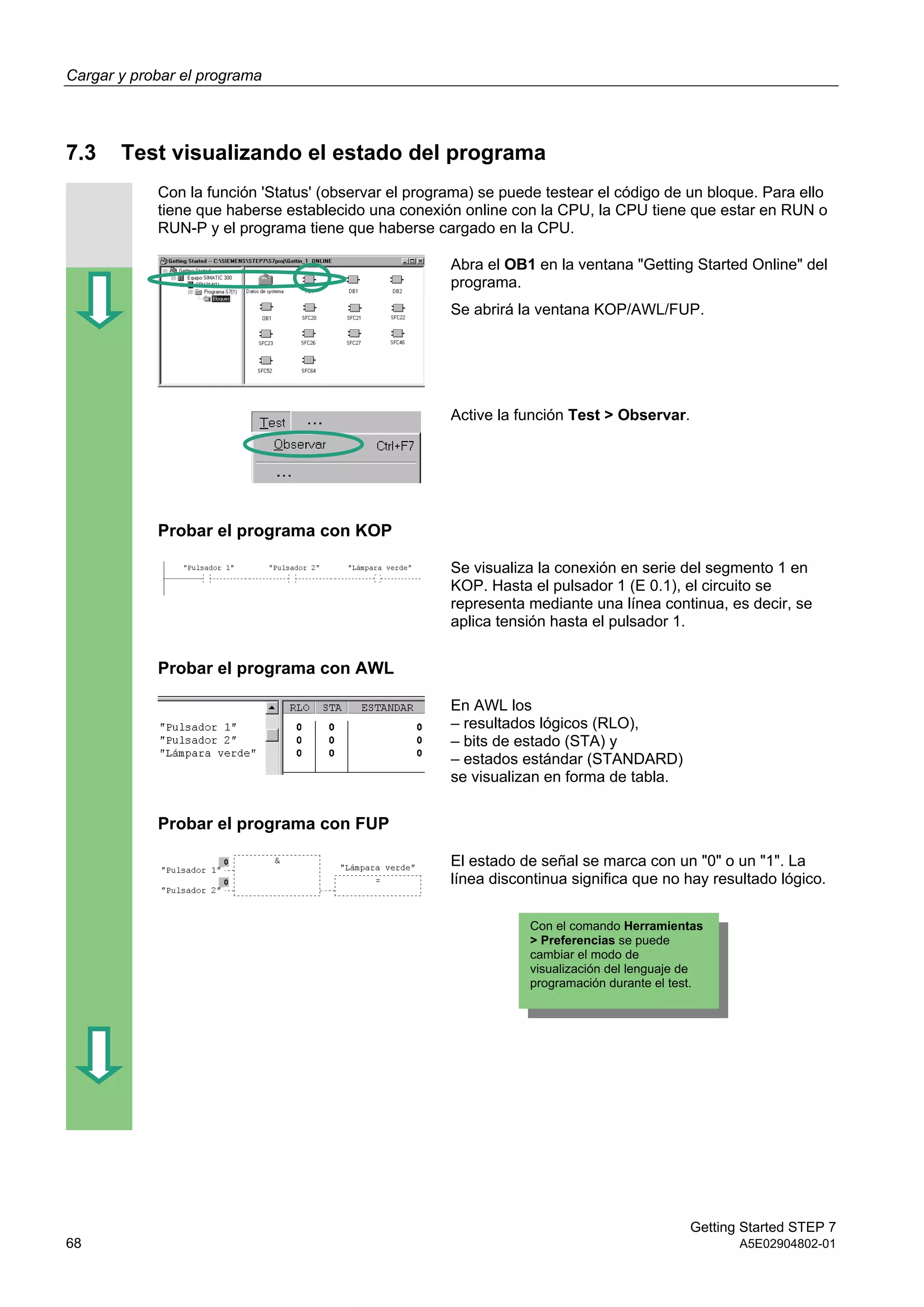 Cargar y probar el programa
Getting Started STEP 7
68 A5E02904802-01
7.3 Test visualizando el estado del programa
Con la función 'Status' (observar el programa) se puede testear el código de un bloque. Para ello
tiene que haberse establecido una conexión online con la CPU, la CPU tiene que estar en RUN o
RUN-P y el programa tiene que haberse cargado en la CPU.
Abra el OB1 en la ventana "Getting Started Online" del
programa.
Se abrirá la ventana KOP/AWL/FUP.
Active la función Test > Observar.
Probar el programa con KOP
Se visualiza la conexión en serie del segmento 1 en
KOP. Hasta el pulsador 1 (E 0.1), el circuito se
representa mediante una línea continua, es decir, se
aplica tensión hasta el pulsador 1.
Probar el programa con AWL
En AWL los
– resultados lógicos (RLO),
– bits de estado (STA) y
– estados estándar (STANDARD)
se visualizan en forma de tabla.
Probar el programa con FUP
El estado de señal se marca con un "0" o un "1". La
línea discontinua significa que no hay resultado lógico.
Con el comando Herramientas
> Preferencias se puede
cambiar el modo de
visualización del lenguaje de
programación durante el test.
 