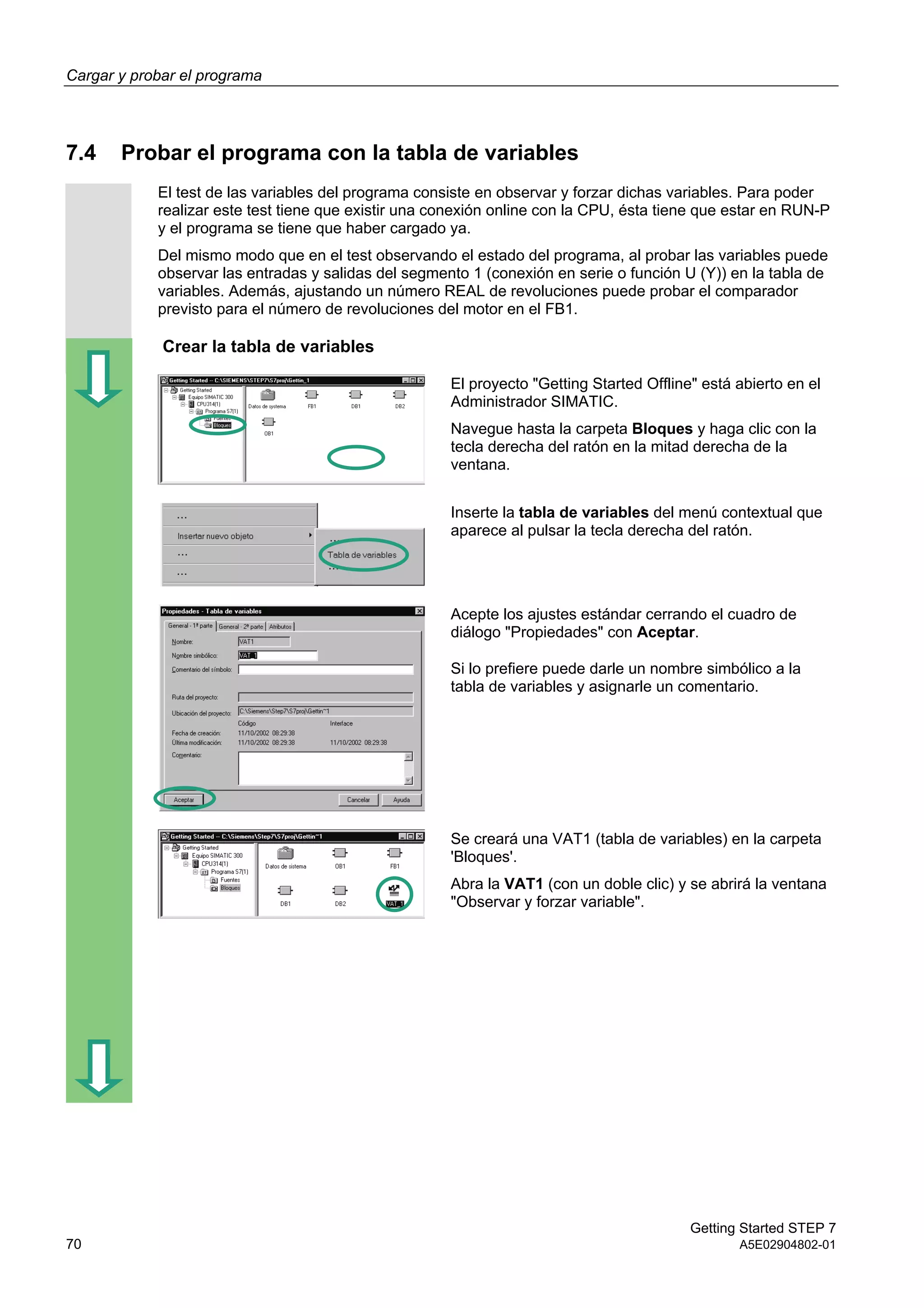Cargar y probar el programa
Getting Started STEP 7
70 A5E02904802-01
7.4 Probar el programa con la tabla de variables
El test de las variables del programa consiste en observar y forzar dichas variables. Para poder
realizar este test tiene que existir una conexión online con la CPU, ésta tiene que estar en RUN-P
y el programa se tiene que haber cargado ya.
Del mismo modo que en el test observando el estado del programa, al probar las variables puede
observar las entradas y salidas del segmento 1 (conexión en serie o función U (Y)) en la tabla de
variables. Además, ajustando un número REAL de revoluciones puede probar el comparador
previsto para el número de revoluciones del motor en el FB1.
Crear la tabla de variables
El proyecto "Getting Started Offline" está abierto en el
Administrador SIMATIC.
Navegue hasta la carpeta Bloques y haga clic con la
tecla derecha del ratón en la mitad derecha de la
ventana.
Inserte la tabla de variables del menú contextual que
aparece al pulsar la tecla derecha del ratón.
Acepte los ajustes estándar cerrando el cuadro de
diálogo "Propiedades" con Aceptar.
Si lo prefiere puede darle un nombre simbólico a la
tabla de variables y asignarle un comentario.
Se creará una VAT1 (tabla de variables) en la carpeta
'Bloques'.
Abra la VAT1 (con un doble clic) y se abrirá la ventana
"Observar y forzar variable".
 