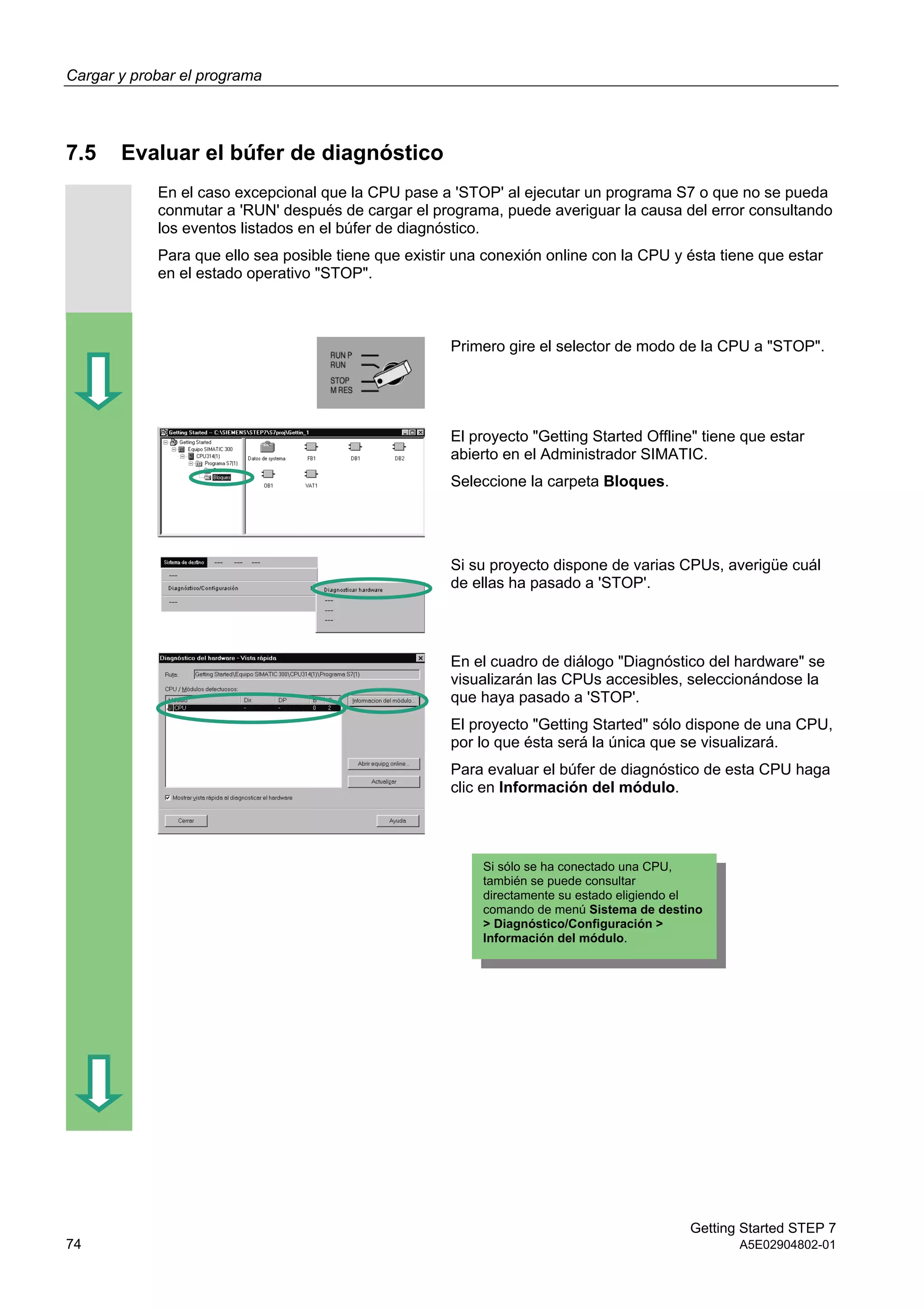Cargar y probar el programa
Getting Started STEP 7
74 A5E02904802-01
7.5 Evaluar el búfer de diagnóstico
En el caso excepcional que la CPU pase a 'STOP' al ejecutar un programa S7 o que no se pueda
conmutar a 'RUN' después de cargar el programa, puede averiguar la causa del error consultando
los eventos listados en el búfer de diagnóstico.
Para que ello sea posible tiene que existir una conexión online con la CPU y ésta tiene que estar
en el estado operativo "STOP".
Primero gire el selector de modo de la CPU a "STOP".
El proyecto "Getting Started Offline" tiene que estar
abierto en el Administrador SIMATIC.
Seleccione la carpeta Bloques.
Si su proyecto dispone de varias CPUs, averigüe cuál
de ellas ha pasado a 'STOP'.
En el cuadro de diálogo "Diagnóstico del hardware" se
visualizarán las CPUs accesibles, seleccionándose la
que haya pasado a 'STOP'.
El proyecto "Getting Started" sólo dispone de una CPU,
por lo que ésta será la única que se visualizará.
Para evaluar el búfer de diagnóstico de esta CPU haga
clic en Información del módulo.
Si sólo se ha conectado una CPU,
también se puede consultar
directamente su estado eligiendo el
comando de menú Sistema de destino
> Diagnóstico/Configuración >
Información del módulo.
 
